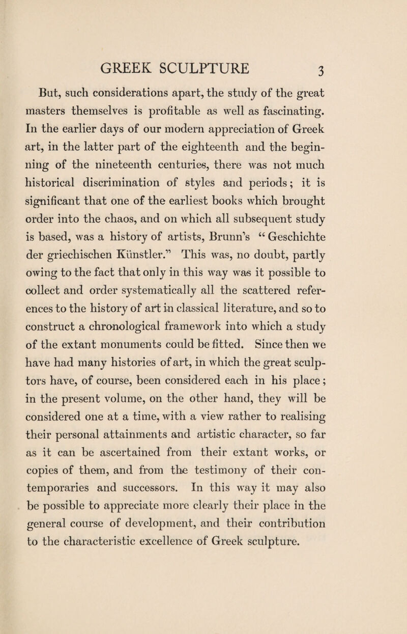 But, such considerations apart, the study of the great masters themselves is profitable as well as fascinating. In the earlier days of our modern appreciation of Greek art, in the latter part of the eighteenth and the begin¬ ning of the nineteenth centuries, there was not much historical discrimination of styles and periods; it is significant that one of the earliest books which brought order into the chaos, and on which all subsequent study is based, was a history of artists, Brunn’s “ Geschichte del* griechischen Kiinstler.” This was, no doubt, partly owing to the fact that only in this way was it possible to collect and order systematically all the scattered refer¬ ences to the history of art in classical literature, and so to construct a chronological framework into which a study of the extant monuments could be fitted. Since then we have had many histories of art, in which the great sculp¬ tors have, of course, been considered each in his place; in the present volume, on the other hand, they will be considered one at a time, with a view rather to realising their personal attainments and artistic character, so far as it can be ascertained from their extant works, or copies of them, and from the testimony of their con¬ temporaries and successors. In this way it may also be possible to appreciate more clearly their place in the general course of development, and their contribution to the characteristic excellence of Greek sculpture.
