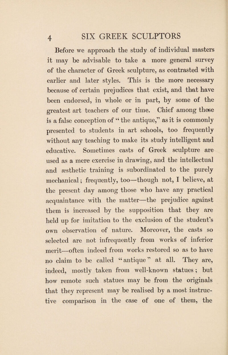 Before we approach the study of individual masters it may be advisable to take a more general survey of the character of Greek sculpture, as contrasted with earlier and later styles. This is the more necessary because of certain prejudices that exist, and that have been endorsed, in whole or in part, by some of the greatest art teachers of our time. Chief among these is a false conception of “ the antique,’1 as it is commonly presented to students in art sohools, too frequently without any teaching to make its study intelligent and educative. Sometimes casts of Greek sculpture are used as a mere exercise in drawing, and the intellectual and aesthetic training is subordinated to the purely mechanical; frequently, too—though not, I believe, at the present day among those who have any practical acquaintance with the matter—the prejudice against them is increased by the supposition that they are held up for imitation to the exclusion of the student’s own observation of nature. Moreover, the casts so selected are not infrequently from works of inferior merit—often indeed from works restored so as to have no claim to be called “ antique ” at all. They are, indeed, mostly taken from well-known statues; but how remote such statues may be from the originals that they represent may be realised by a most instruc¬ tive comparison in the case of one of them, the