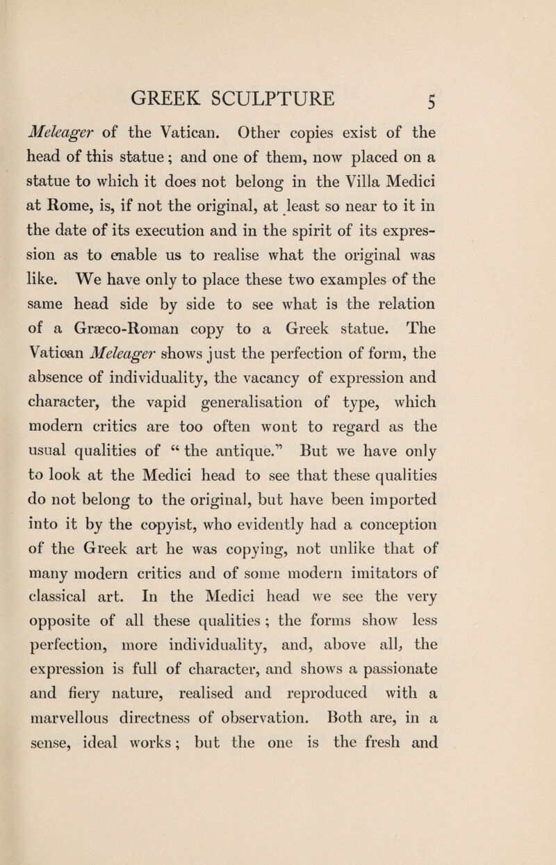 Meleager of the Vatican. Other copies exist of the head of this statue; and one of them, now placed on a statue to which it does not belong in the Villa Medici at Rome, is, if not the original, at least so near to it in the date of its execution and in the spirit of its expres¬ sion as to enable us to realise what the original was like. We have only to place these two examples of the same head side by side to see what is the relation of a Graeco-Roman copy to a Greek statue. The Vatioan Meleager shows just the perfection of form, the absence of individuality, the vacancy of expression and character, the vapid generalisation of type, which modern critics are too often wont to regard as the usual qualities of u the antique.'” But we have only to look at the Medici head to see that these qualities do not belong to the original, but have been imported into it by the copyist, who evidently had a conception of the Greek art he was copying, not unlike that of many modern critics and of some modern imitators of classical art. In the Medici head we see the very opposite of all these qualities ; the forms show less perfection, more individuality, and, above all, the expression is full of character, and shows a passionate and fiery nature, realised and reproduced with a marvellous directness of observation. Both are, in a sense, ideal works; but the one is the fresh and
