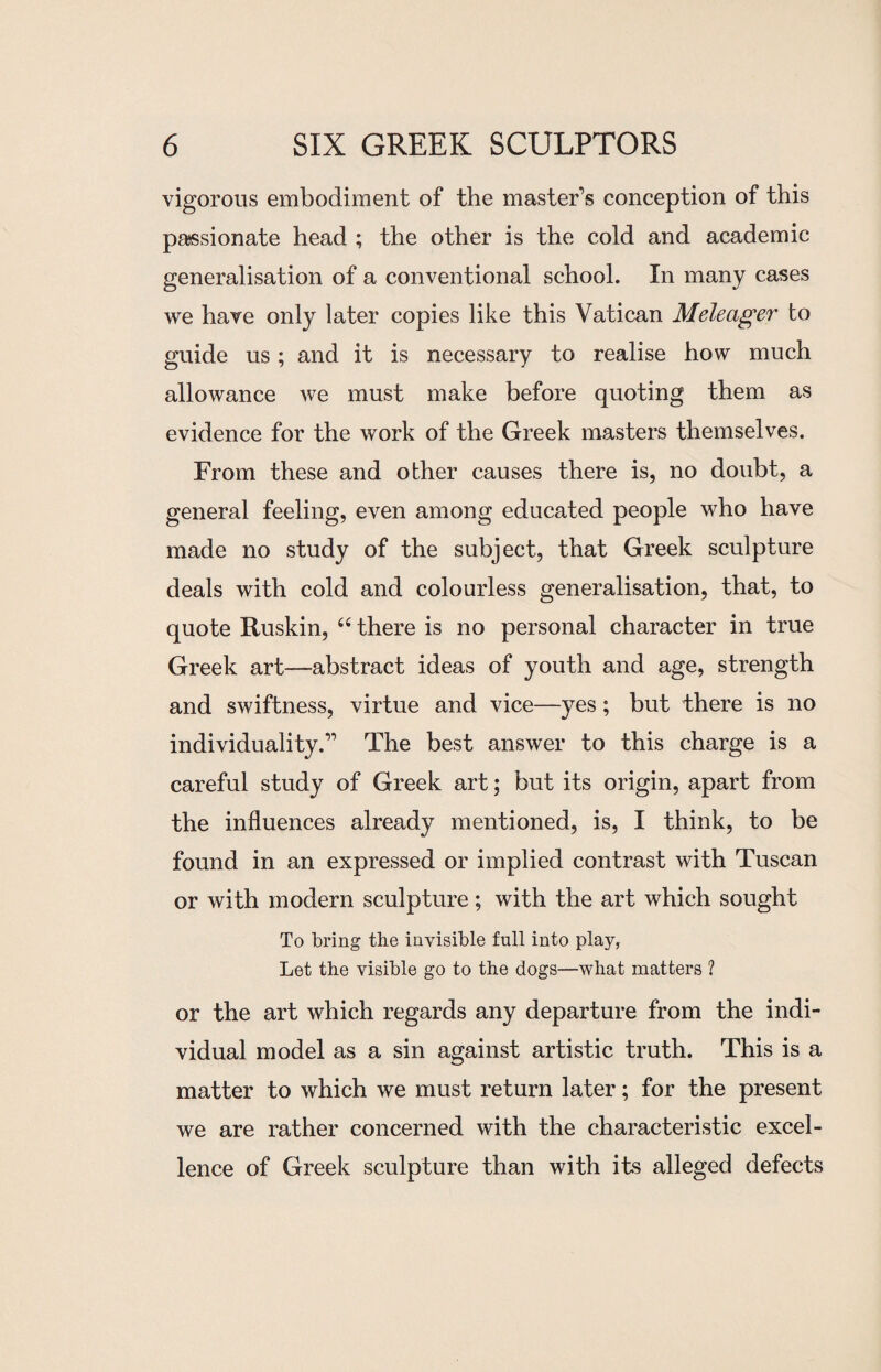 vigorous embodiment of the master's conception of this passionate head ; the other is the cold and academic generalisation of a conventional school. In many cases we have only later copies like this Vatican Meleager to guide us; and it is necessary to realise how much allowance we must make before quoting them as evidence for the work of the Greek masters themselves. From these and other causes there is, no doubt, a general feeling, even among educated people who have made no study of the subject, that Greek sculpture deals with cold and colourless generalisation, that, to quote Ruskin, u there is no personal character in true Greek art—abstract ideas of youth and age, strength and swiftness, virtue and vice—yes; but there is no individuality.” The best answer to this charge is a careful study of Greek art; but its origin, apart from the influences already mentioned, is, I think, to be found in an expressed or implied contrast with Tuscan or with modern sculpture; with the art which sought To bring the invisible full into play, Let the visible go to the dogs—what matters ? or the art which regards any departure from the indi¬ vidual model as a sin against artistic truth. This is a matter to which we must return later; for the present we are rather concerned with the characteristic excel¬ lence of Greek sculpture than with its alleged defects
