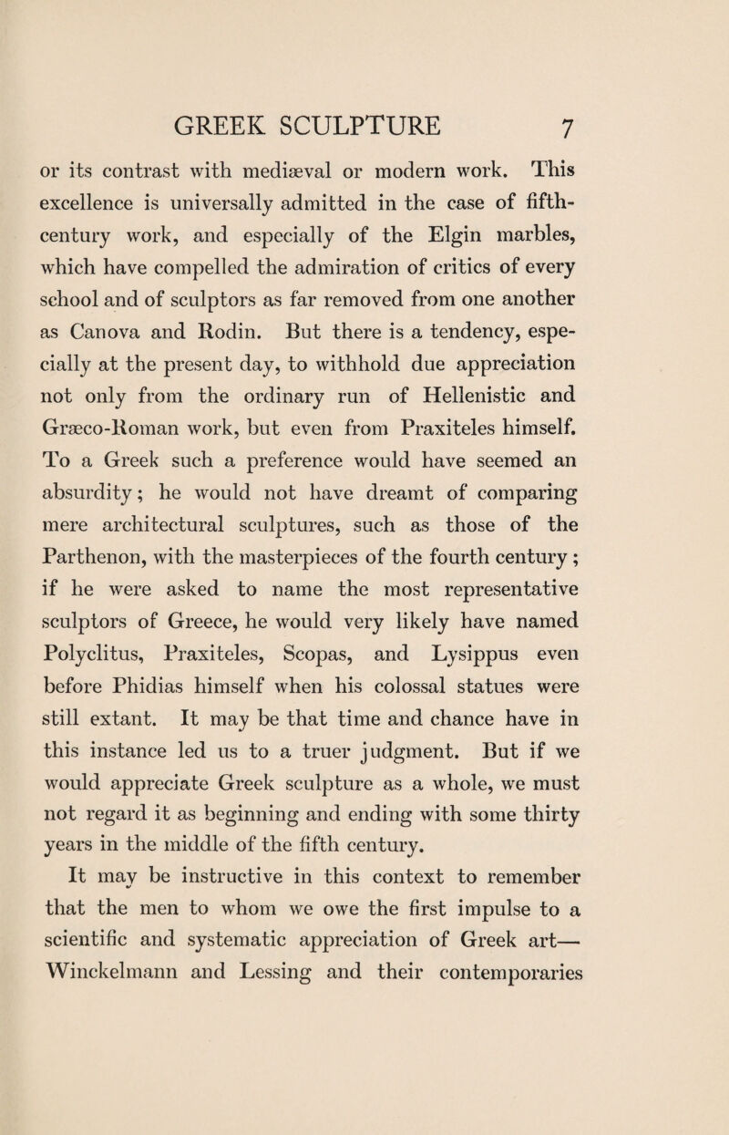 or its contrast with mediaeval or modern work. This excellence is universally admitted in the case of fifth- century work, and especially of the Elgin marbles, which have compelled the admiration of critics of every school and of sculptors as far removed from one another as Can ova and Rodin. But there is a tendency, espe¬ cially at the present day, to withhold due appreciation not only from the ordinary run of Hellenistic and Graeco-Roman work, but even from Praxiteles himself. To a Greek such a preference would have seemed an absurdity; he would not have dreamt of comparing mere architectural sculptures, such as those of the Parthenon, with the masterpieces of the fourth century; if he were asked to name the most representative sculptors of Greece, he would very likely have named Polyclitus, Praxiteles, Scopas, and Lysippus even before Phidias himself when his colossal statues were still extant. It may be that time and chance have in this instance led us to a truer judgment. But if we would appreciate Greek sculpture as a whole, we must not regard it as beginning and ending with some thirty years in the middle of the fifth century. It mav be instructive in this context to remember •/ that the men to whom we owe the first impulse to a scientific and systematic appreciation of Greek art— Winckelmann and Lessing and their contemporaries