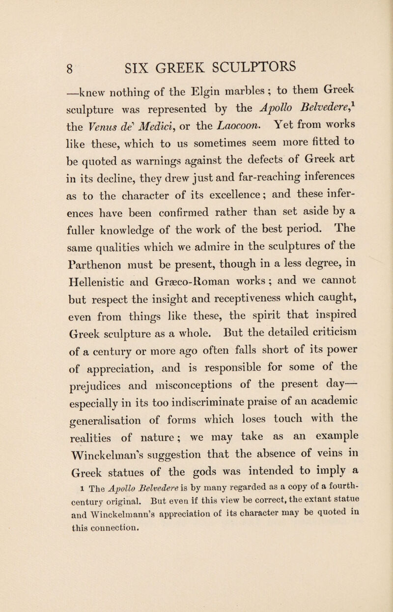 —knew nothing of the Elgin marbles ; to them Greek sculpture was represented by the Apollo Belvedere,* the Venus de'1 Medici, or the Laocoon. Yet from works like these, which to us sometimes seem more fitted to be quoted as warnings against the defects of Greek art in its decline, they drew just and far-reaching inferences as to the character of its excellence; and these infer¬ ences have been confirmed rather than set aside by a fuller knowledge of the work of the best period, dhe same qualities which we admire in the sculptures of the Parthenon must be present, though in a less degree, in Hellenistic and Graeco-Roman works ; and we cannot but respect the insight and receptiveness which caught, even from things like these, the spirit that inspired Greek sculpture as a whole. But the detailed criticism of a century or more ago often falls short of its power of appreciation, and is responsible for some of the prejudices and misconceptions of the present day especially in its too indiscriminate praise of an academic generalisation of forms which loses touch with the realities of nature; we may take as an example Winckelman's suggestion that the absence of veins in Greek statues of the gods was intended to imply a l The Apollo Belvedere is by many regarded as a copy of a fourth- century original. But even if this view be correct, the extant statue and Winckelmann’s appreciation of its character may be quoted in this connection.