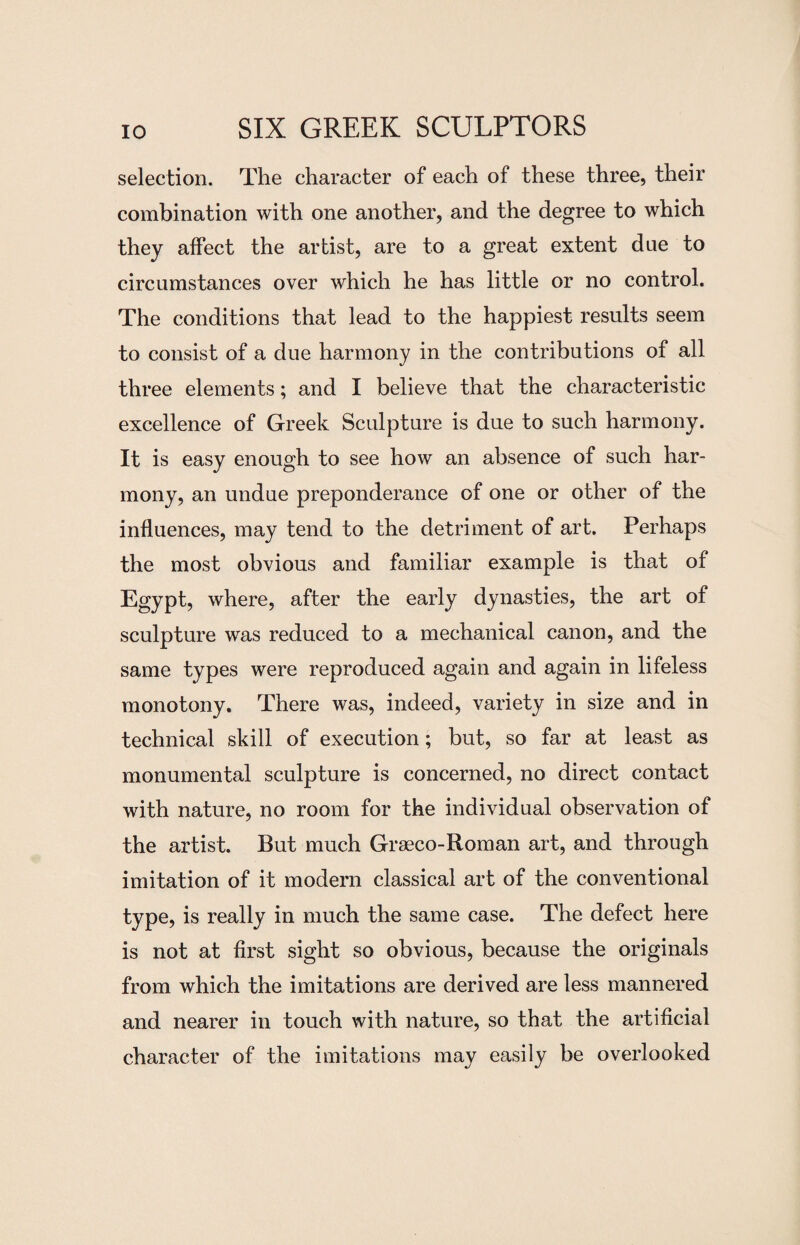 selection. The character of each of these three, their combination with one another, and the degree to which they affect the artist, are to a great extent due to circumstances over which he has little or no control. The conditions that lead to the happiest results seem to consist of a due harmony in the contributions of all three elements; and I believe that the characteristic excellence of Greek Sculpture is due to such harmony. It is easy enough to see how an absence of such har¬ mony, an undue preponderance of one or other of the influences, may tend to the detriment of art. Perhaps the most obvious and familiar example is that of Egypt, where, after the early dynasties, the art of sculpture was reduced to a mechanical canon, and the same types were reproduced again and again in lifeless monotony. There was, indeed, variety in size and in technical skill of execution; but, so far at least as monumental sculpture is concerned, no direct contact with nature, no room for the individual observation of the artist. But much Graeco-Roman art, and through imitation of it modern classical art of the conventional type, is really in much the same case. The defect here is not at first sight so obvious, because the originals from which the imitations are derived are less mannered and nearer in touch with nature, so that the artificial character of the imitations may easily be overlooked