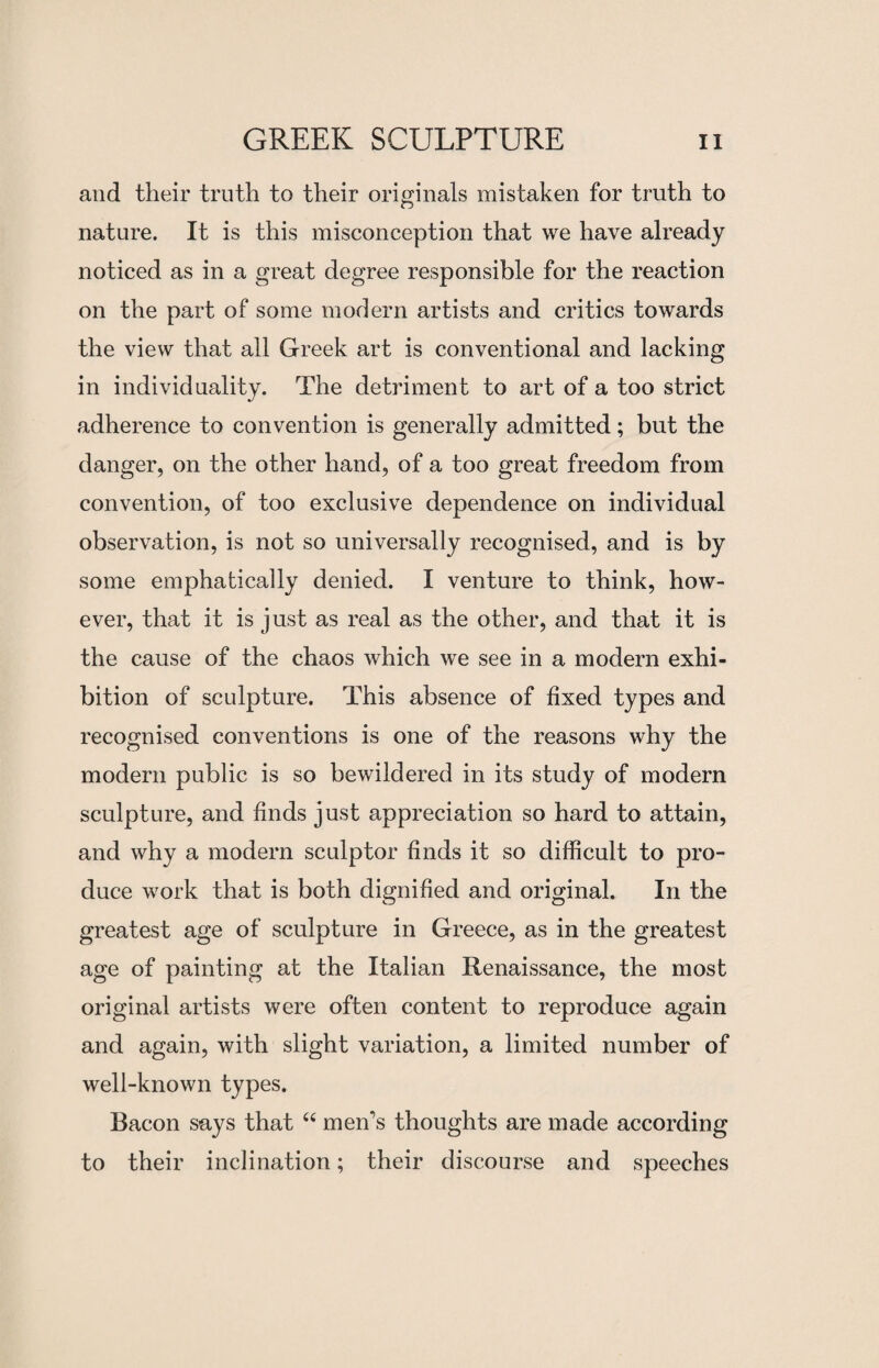 and their truth to their originals mistaken for truth to nature. It is this misconception that we have already noticed as in a great degree responsible for the reaction on the part of some modern artists and critics towards the view that all Greek art is conventional and lacking in individuality. The detriment to art of a too strict adherence to convention is generally admitted; but the danger, on the other hand, of a too great freedom from convention, of too exclusive dependence on individual observation, is not so universally recognised, and is by some emphatically denied. I venture to think, how¬ ever, that it is just as real as the other, and that it is the cause of the chaos which we see in a modern exhi¬ bition of sculpture. This absence of fixed types and recognised conventions is one of the reasons why the modern public is so bewildered in its study of modern sculpture, and finds just appreciation so hard to attain, and why a modern sculptor finds it so difficult to pro¬ duce work that is both dignified and original. In the greatest age of sculpture in Greece, as in the greatest age of painting at the Italian Renaissance, the most original artists were often content to reproduce again and again, with slight variation, a limited number of well-known types. Bacon says that “ men’s thoughts are made according to their inclination; their discourse and speeches