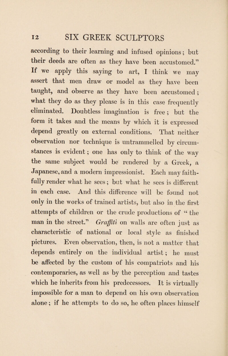 according to their learning and infused opinions; but their deeds are often as they have been accustomed.” If we apply this saying to art, I think we may assert that men draw or model as they have been taught, and observe as they have been accustomed ; what they do as they please is in this case frequently eliminated. Doubtless imagination is free; but the form it takes and the means by which it is expressed depend greatly on external conditions. That neither observation nor technique is untrammelled by circum¬ stances is evident; one has only to think of the way the same subject would be rendered by a Greek, a Japanese, and a modern impressionist. Each may faith¬ fully render what he sees; but what he sees is different in each case. And this difference will be found not only in the works of trained artists, but also in the first attempts of children or the crude productions of 44 the man in the street.” Graffiti on walls are often just as characteristic of national or local style as finished pictures. Even observation, then, is not a matter that depends entirely on the individual artist; he must be affected by the custom of his compatriots and his contemporaries, as well as by the perception and tastes which he inherits from his predecessors. It is virtually impossible for a man to depend on his own observation alone; if he attempts to do so, he often places himself