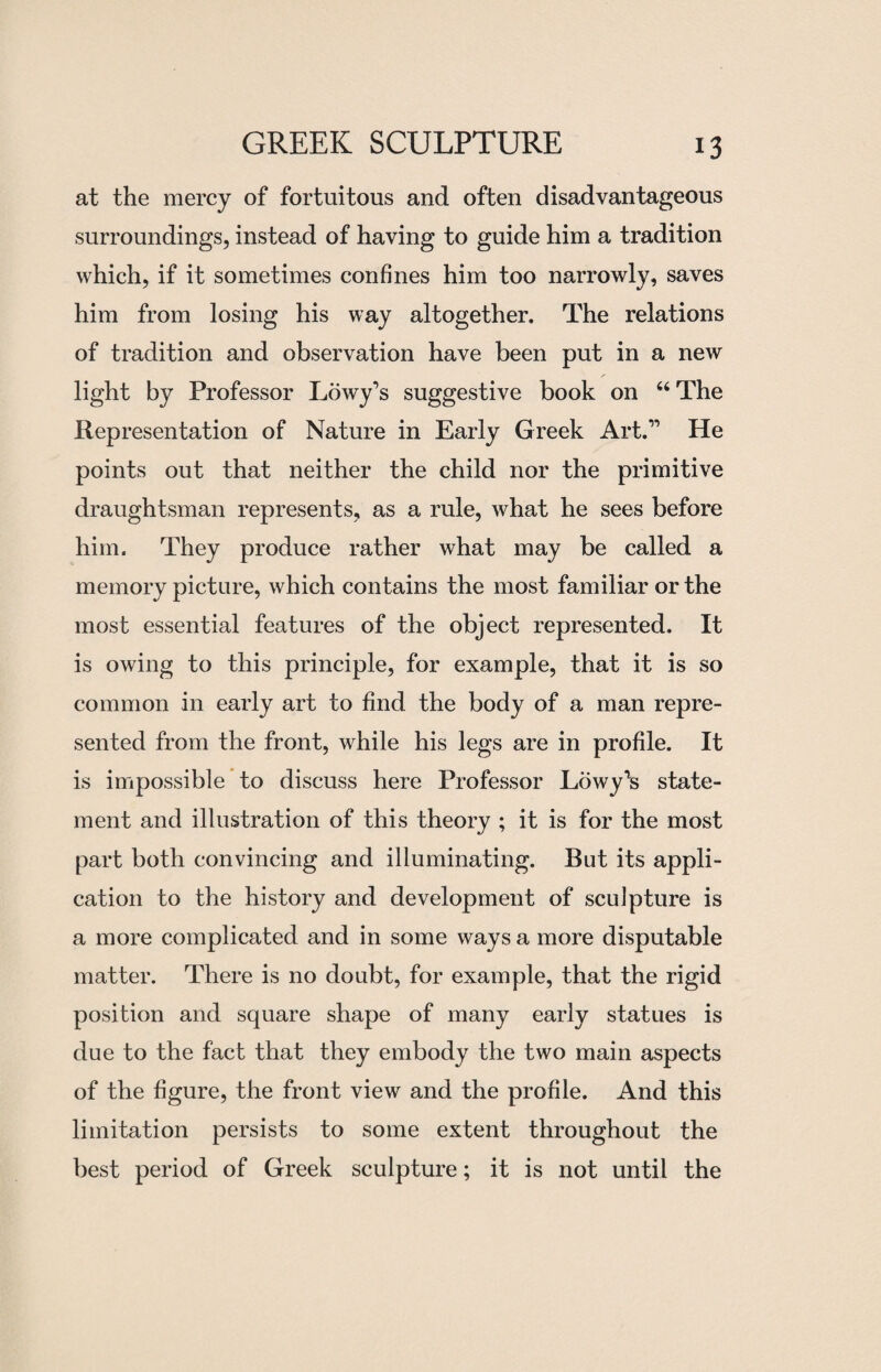 at the mercy of fortuitous and often disadvantageous surroundings, instead of having to guide him a tradition which, if it sometimes confines him too narrowly, saves him from losing his way altogether. The relations of tradition and observation have been put in a new light by Professor Lowy’s suggestive book on “The Representation of Nature in Early Greek Art.11 He points out that neither the child nor the primitive draughtsman represents, as a rule, what he sees before him. They produce rather what may be called a memory picture, which contains the most familiar or the most essential features of the object represented. It is owing to this principle, for example, that it is so common in early art to find the body of a man repre¬ sented from the front, while his legs are in profile. It is impossible to discuss here Professor Lowy^s state¬ ment and illustration of this theory ; it is for the most part both convincing and illuminating. But its appli¬ cation to the history and development of sculpture is a more complicated and in some ways a more disputable matter. There is no doubt, for example, that the rigid position and square shape of many early statues is due to the fact that they embody the two main aspects of the figure, the front view and the profile. And this limitation persists to some extent throughout the best period of Greek sculpture; it is not until the