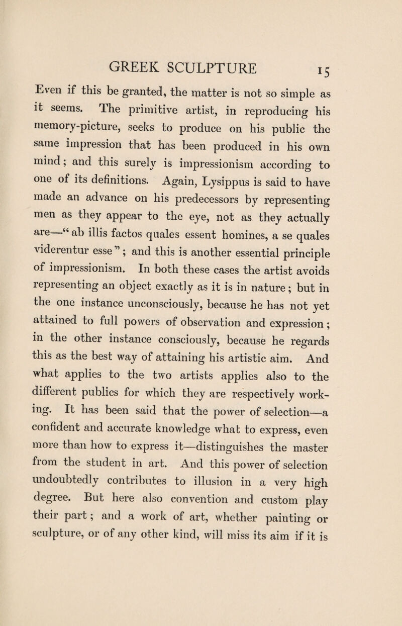 Even if this be granted, the matter is not so simple as it seems. The primitive artist, in reproducing his memory-picture, seeks to produce on his public the same impression that has been produced in his own mind; and this surely is impressionism according to one of its definitions. Again, Lysippus is said to have made an advance on his predecessors by representing men as they appear to the eye, not as they actually are u iHis factos quales essent homines, a se quales viderentur esse ”; and this is another essential principle of impressionism. In both these cases the artist avoids representing an obj ect exactly as it is in nature; but in the one instance unconsciously, because he has not yet attained to full powers of observation and expression; in the other instance consciously, because he regards this as the best way of attaining his artistic aim. And what applies to the two artists applies also to the different publics for which they are respectively work¬ ing. It has been said that the power of selection—a confident and accurate knowledge what to express, even more than how to express it—distinguishes the master from the student in art. And this power of selection undoubtedly contributes to illusion in a very high degree. But here also convention and custom play their part; and a work of art, whether painting or sculpture, or of any other kind, will miss its aim if it is