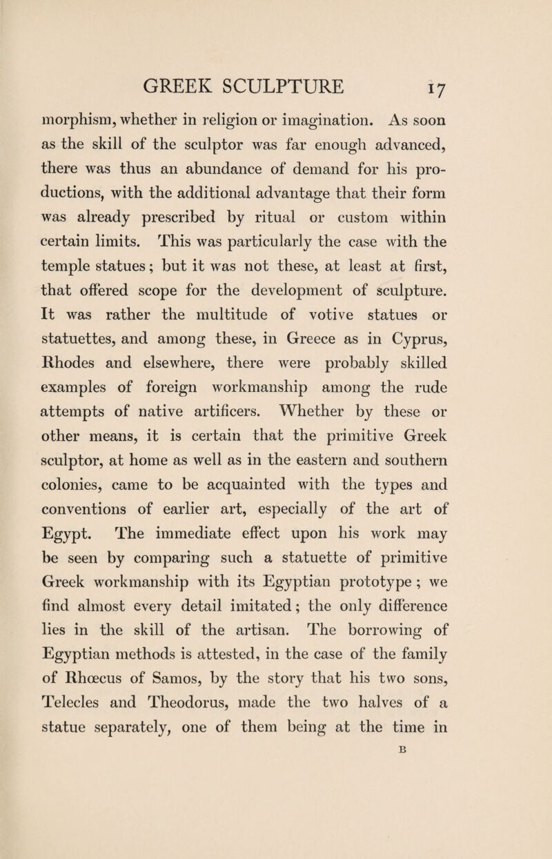 morphism, whether in religion or imagination. As soon as the skill of the sculptor was far enough advanced, there was thus an abundance of demand for his pro¬ ductions, with the additional advantage that their form was already prescribed by ritual or custom within certain limits. This was particularly the case with the temple statues; but it was not these, at least at first, that offered scope for the development of sculpture. It was rather the multitude of votive statues or statuettes, and among these, in Greece as in Cyprus, Rhodes and elsewhere, there were probably skilled examples of foreign workmanship among the rude attempts of native artificers. Whether by these or other means, it is certain that the primitive Greek sculptor, at home as well as in the eastern and southern colonies, came to be acquainted with the types and conventions of earlier art, especially of the art of Egypt. The immediate effect upon his work may be seen by comparing such a statuette of primitive Greek workmanship with its Egyptian prototype ; we find almost every detail imitated; the only difference lies in the skill of the artisan. The borrowing of Egyptian methods is attested, in the case of the family of Rhcecus of Samos, by the story that his two sons, Telecles and Theodorus, made the two halves of a statue separately, one of them being at the time in B