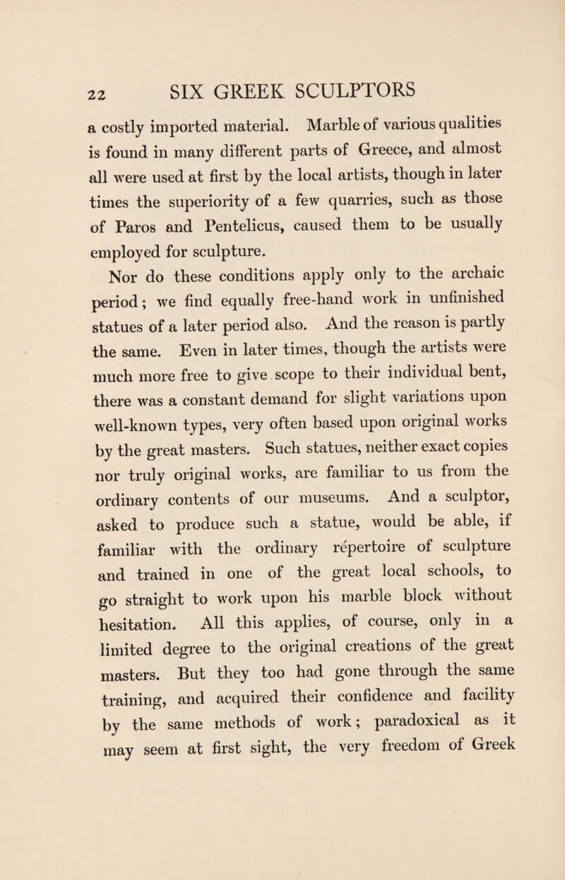 a costly imported material. Marble of various qualities is found in many different parts of Greece, and almost all were used at first by the local artists, though in later times the superiority of a few quarries, such as those of Paros and Pentelicus, caused them to be usually employed for sculpture. Nor do these conditions apply only to the archaic period; we find equally free-hand work in unfinished statues of a later period also. And the reason is partly the same. Even in later times, though the artists weie much more free to give scope to their individual bent, there was a constant demand for slight variations upon well-known types, very often based upon original woiks by the great masters. Such statues, neither exact copies nor truly original works, are familiar to us from the ordinary contents of our museums. And a sculptor, asked to produce such a statue, would be able, if familiar with the ordinary repertoire of sculpture and trained in one of the great local schools, to go straight to work upon his marble block without hesitation. All this applies, of course, only in a limited degree to the original creations of the great masters. But they too had gone through the same training, and acquired their confidence and facility by the same methods of work; paradoxical as it may seem at first sight, the very freedom of Greek