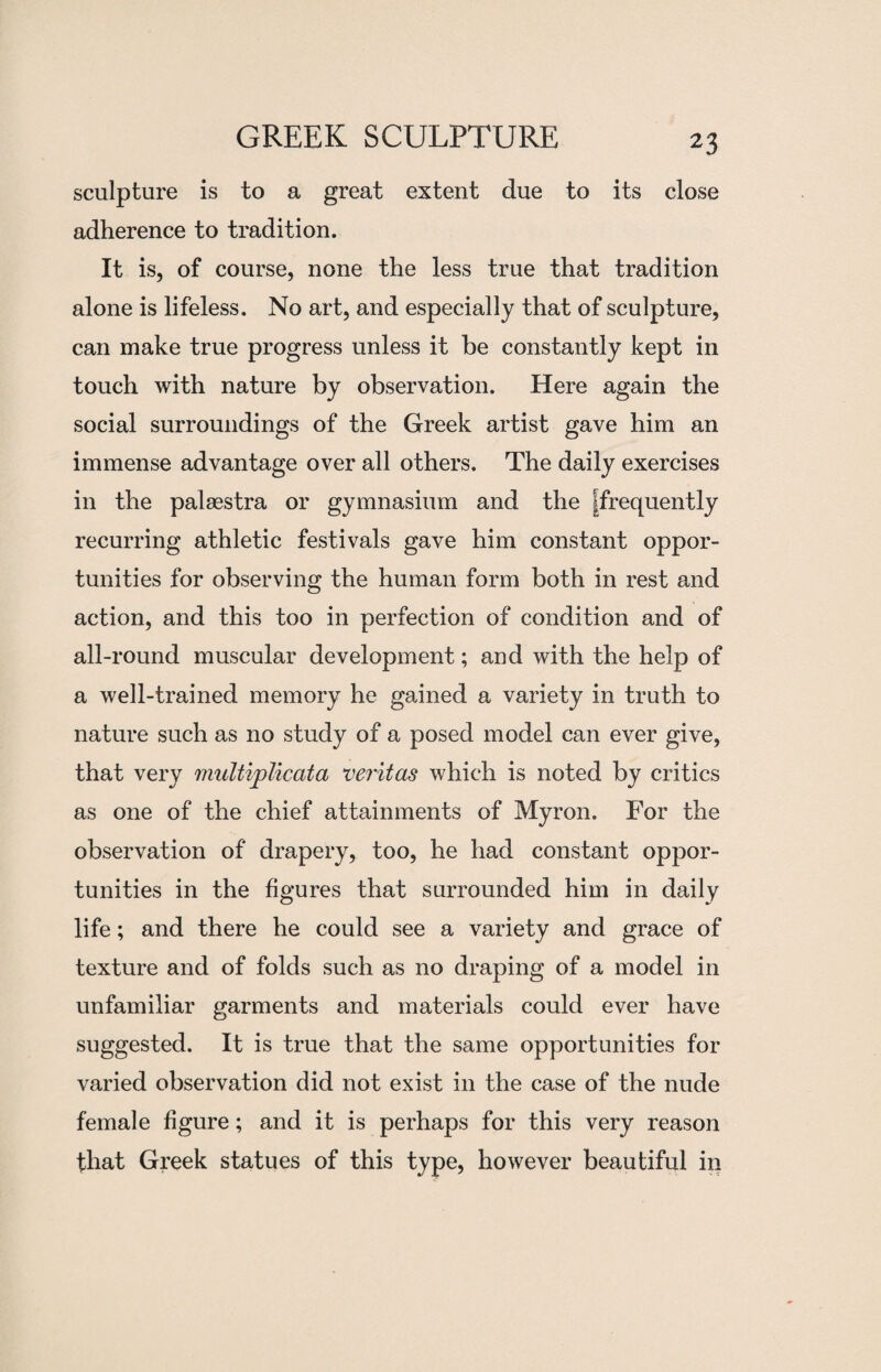 2$ sculpture is to a great extent due to its close adherence to tradition. It is, of course, none the less true that tradition alone is lifeless. No art, and especially that of sculpture, can make true progress unless it be constantly kept in touch with nature by observation. Here again the social surroundings of the Greek artist gave him an immense advantage over all others. The daily exercises in the palaestra or gymnasium and the ^frequently recurring athletic festivals gave him constant oppor¬ tunities for observing the human form both in rest and action, and this too in perfection of condition and of all-round muscular development; and with the help of a well-trained memory he gained a variety in truth to nature such as no study of a posed model can ever give, that very multiplicata veritas which is noted by critics as one of the chief attainments of Myron. For the observation of drapery, too, he had constant oppor¬ tunities in the figures that surrounded him in daily life; and there he could see a variety and grace of texture and of folds such as no draping of a model in unfamiliar garments and materials could ever have suggested. It is true that the same opportunities for varied observation did not exist in the case of the nude female figure; and it is perhaps for this very reason that Greek statues of this type, however beautiful in