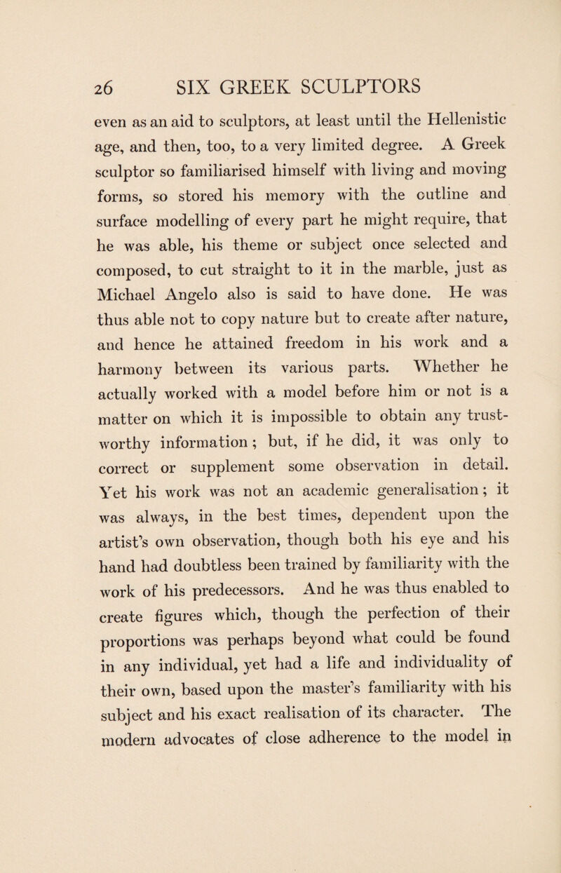 even as an aid to sculptors, at least until the Hellenistic age, and then, too, to a very limited degree. A Greek sculptor so familiarised himself with living and moving forms, so stored his memory with the outline and surface modelling of every part he might require, that he was able, his theme or subject once selected and composed, to cut straight to it in the marble, just as Michael Angelo also is said to have done. He was thus able not to copy nature but to create after nature, and hence he attained freedom in his work and a harmony between its various parts. Whether he actually worked with a model before him or not is a matter on which it is impossible to obtain any trust¬ worthy information ; but, if he did, it was only to correct or supplement some observation in detail. Yet his work was not an academic generalisation; it was always, in the best times, dependent upon the artist’s own observation, though both his eye and his hand had doubtless been trained by familiarity with the work of his predecessors. And he was thus enabled to create figures which, though the perfection of their proportions was perhaps beyond what could be found in any individual, yet had a life and individuality of their own, based upon the master’s familiarity with his subject and his exact realisation of its character. The modern advocates of close adherence to the model in