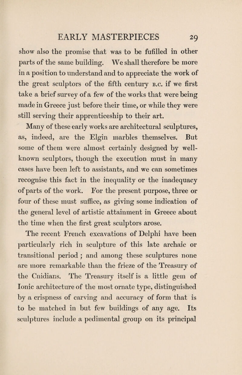 show also the promise that was to be fulfilled in other parts of the same building. We shall therefore be more in a position to understand and to appreciate the work of the great sculptors of the fifth century b.c. if we first take a brief survey of a few of the works that were being made in Greece just before their time, or while they were still serving their apprenticeship to their art. Many of these early works are architectural sculptures, as, indeed, are the Elgin marbles themselves. But some of them were almost certainly designed by well- known sculptors, though the execution must in many cases have been left to assistants, and we can sometimes recognise this fact in the inequality or the inadequacy of parts of the work. For the present purpose, three or four of these must suffice, as giving some indication of the general level of artistic attainment in Greece about the time when the first great sculptors arose. The recent French excavations of Delphi have been particularly rich in sculpture of this late archaic or transitional period ; and among these sculptures none are more remarkable than the frieze of the Treasury of the Cnidians. The Treasury itself is a little gem of Ionic architecture of the most ornate type, distinguished by a crispness of carving and accuracy of form that is to be matched in but few buildings of any age. Its sculptures include a pedimental group on its principal