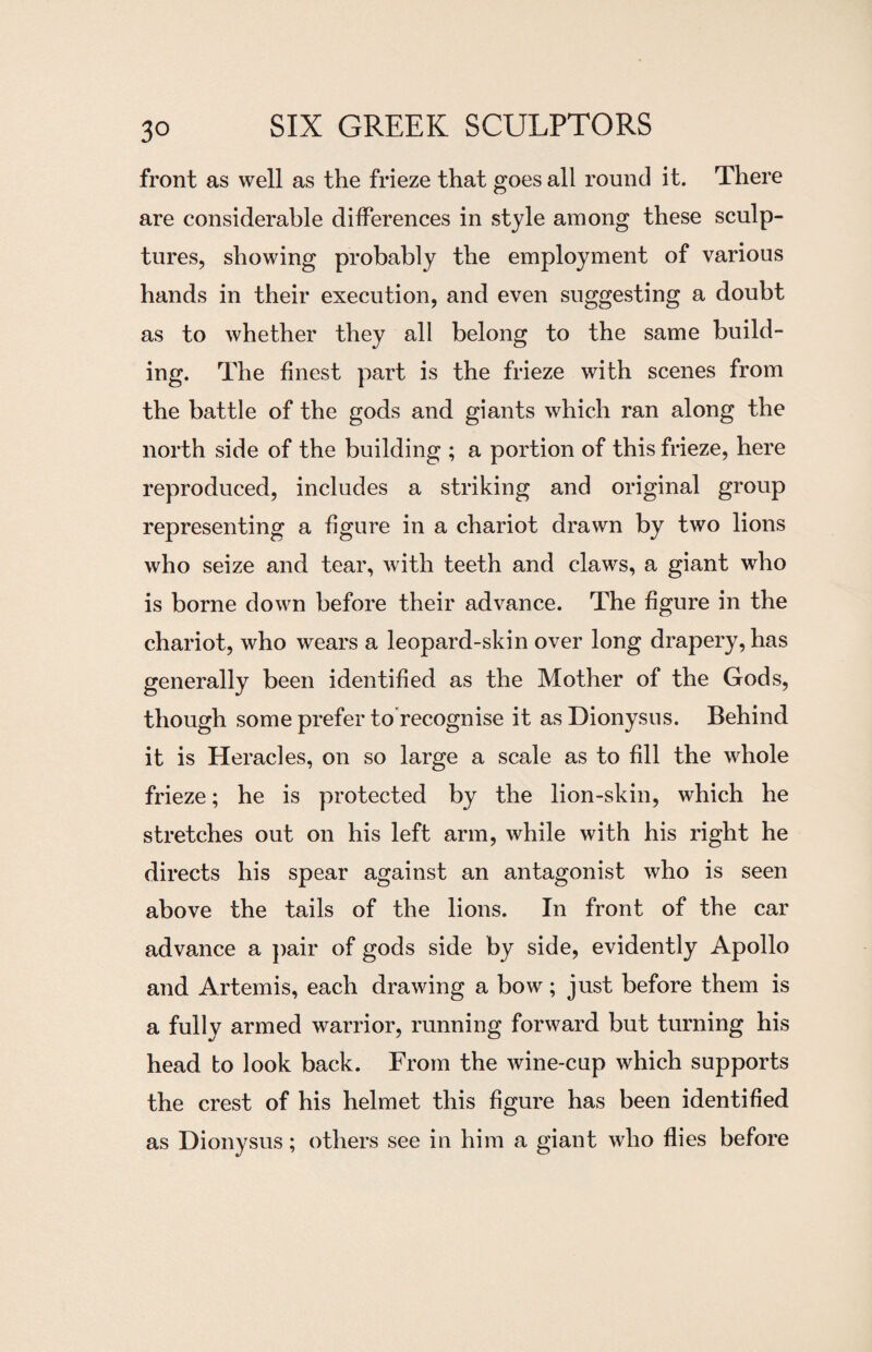 front as well as the frieze that goes all round it. There are considerable differences in style among these sculp¬ tures, showing probably the employment of various hands in their execution, and even suggesting a doubt as to whether they all belong to the same build¬ ing. The finest part is the frieze with scenes from the battle of the gods and giants which ran along the north side of the building ; a portion of this frieze, here reproduced, includes a striking and original group representing a figure in a chariot drawn by two lions who seize and tear, with teeth and claws, a giant who is borne down before their advance. The figure in the chariot, who wears a leopard-skin over long drapery, has generally been identified as the Mother of the Gods, though some prefer to recognise it as Dionysus. Behind it is Heracles, on so large a scale as to fill the whole frieze; he is protected by the lion-skin, which he stretches out on his left arm, while with his right he directs his spear against an antagonist who is seen above the tails of the lions. In front of the car advance a pair of gods side by side, evidently Apollo and Artemis, each drawing a bow; just before them is a fully armed warrior, running forward but turning his head to look back. From the wine-cup which supports the crest of his helmet this figure has been identified as Dionysus; others see in him a giant who flies before