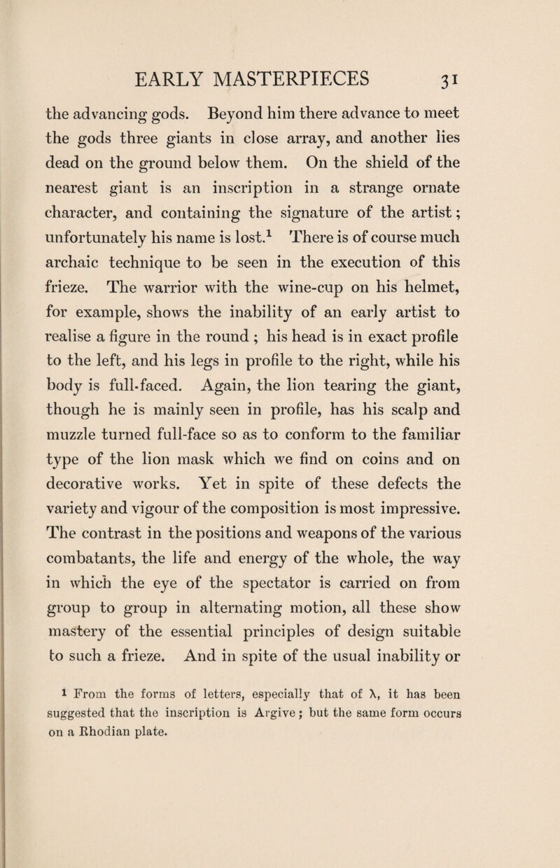 the advancing gods. Beyond him there advance to meet the gods three giants in close array, and another lies dead on the ground below them. On the shield of the nearest giant is an inscription in a strange ornate character, and containing the signature of the artist; unfortunately his name is lost.1 There is of course much archaic technique to be seen in the execution of this frieze. The warrior with the wine-cup on his helmet, for example, shows the inability of an early artist to realise a figure in the round ; his head is in exact profile to the left, and his legs in profile to the right, while his body is full-faced. Again, the lion tearing the giant, though he is mainly seen in profile, has his scalp and muzzle turned full-face so as to conform to the familiar type of the lion mask which we find on coins and on decorative works. Yet in spite of these defects the variety and vigour of the composition is most impressive. The contrast in the positions and weapons of the various combatants, the life and energy of the whole, the way in which the eye of the spectator is carried on from group to group in alternating motion, all these show mastery of the essential principles of design suitable to such a frieze. And in spite of the usual inability or 1 From the forms of letters, especially that of X, it has been suggested that the inscription is Argive ; but the same form occurs on a Rhodian plate.