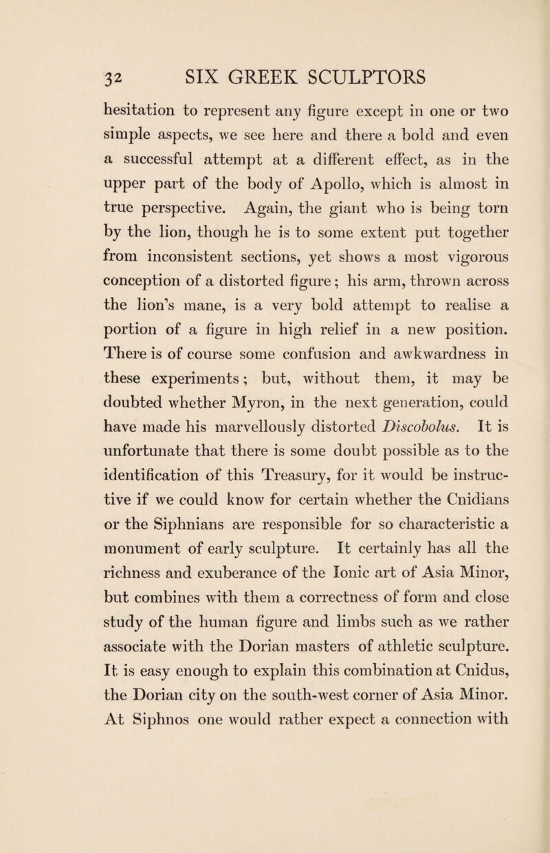hesitation to represent any figure except in one or two simple aspects, we see here and there a bold and even a successful attempt at a different effect, as in the upper part of the body of Apollo, which is almost in true perspective. Again, the giant who is being torn by the lion, though he is to some extent put together from inconsistent sections, yet shows a most vigorous conception of a distorted figure; his arm, thrown across the lion’s mane, is a very bold attempt to realise a portion of a figure in high relief in a new position. There is of course some confusion and awkwardness in these experiments; but, without them, it may be doubted whether Myron, in the next generation, could have made his marvellously distorted Discobolus. It is unfortunate that there is some doubt possible as to the identification of this Treasury, for it would be instruc¬ tive if we could know for certain whether the Cnidians or the Siphnians are responsible for so characteristic a monument of early sculpture. It certainly has all the richness and exuberance of the Ionic art of Asia Minor, but combines with them a correctness of form and close study of the human figure and limbs such as we rather associate with the Dorian masters of athletic sculpture. It is easy enough to explain this combination at Cnidus, the Dorian city on the south-west corner of Asia Minor. At Siphnos one would rather expect a connection with