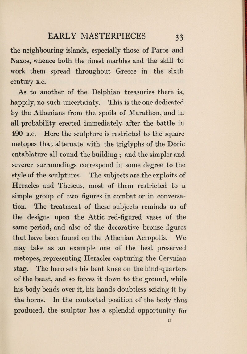 the neighbouring islands, especially those of Paros and Naxos, whence both the finest marbles and the skill to work them spread throughout Greece in the sixth century b.c. As to another of the Delphian treasuries there is, happily, no such uncertainty. This is the one dedicated by the Athenians from the spoils of Marathon, and in all probability erected immediately after the battle in 490 b.c. Here the sculpture is restricted to the square metopes that alternate with the triglyphs of the Doric entablature all round the building; and the simpler and severer surroundings correspond in some degree to the style of the sculptures. The subjects are the exploits of Heracles and Theseus, most of them restricted to a simple group of two figures in combat or in conversa¬ tion. The treatment of these subjects reminds us of the designs upon the Attic red-figured vases of the same period, and also of the decorative bronze figures that have been found on the Athenian Acropolis. We may take as an example one of the best preserved metopes, representing Heracles capturing the Cerynian stag. The hero sets his bent knee on the hind-quarters of the beast, and so forces it down to the ground, while his body bends over it, his hands doubtless seizing it by the horns. In the contorted position of the body thus produced, the sculptor has a splendid opportunity for c