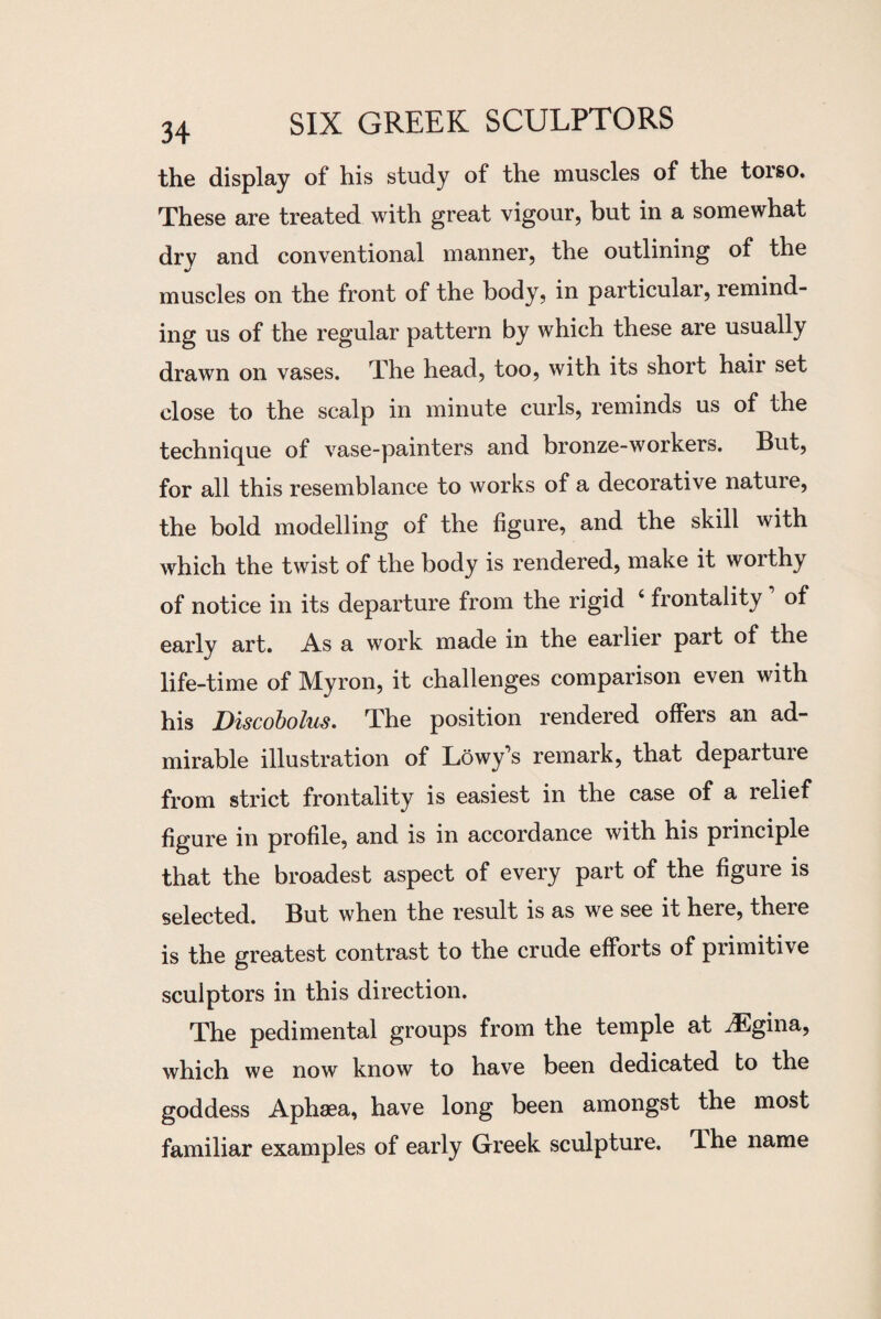 the display of his study of the muscles of the torso. These are treated with great vigour, but in a somewhat dry and conventional manner, the outlining of the muscles on the front of the body, in particular, remind¬ ing us of the regular pattern by which these are usually drawn on vases. The head, too, with its short hair set close to the scalp in minute curls, reminds us of the technique of vase-painters and bronze-workers. But, for all this resemblance to works of a decorative nature, the bold modelling of the figure, and the skill with which the twist of the body is rendered, make it worthy of notice in its departure from the rigid 4 frontaiity of early art. As a work made in the earlier part of the life-time of Myron, it challenges comparison even with his jDiscobolus. The position rendered offers an ad¬ mirable illustration of Lowy’s remark, that departuie from strict frontaiity is easiest in the case of a relief figure in profile, and is in accordance with his principle that the broadest aspect of every part of the figure is selected. But when the result is as we see it here, theie is the greatest contrast to the crude efforts of primitive sculptors in this direction. The pedimental groups from the temple at iEgina, which we now know to have been dedicated to the goddess Aphaea, have long been amongst the most familiar examples of early Greek sculpture, ^he name