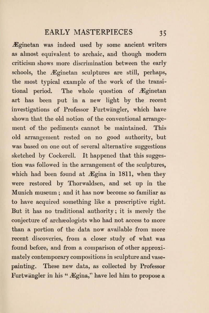 dEginetan was indeed used by some ancient writers as almost equivalent to archaic, and though modern criticism shows more discrimination between the early schools, the dEginetan sculptures are still, perhaps, the most typical example of the work of the transi¬ tional period. The whole question of dEginetan art has been put in a new light by the recent investigations of Professor Furtwangler, which have shown that the old notion of the conventional arrange¬ ment of the pediments cannot be maintained. This old arrangement rested on no good authority, but was based on one out of several alternative suggestions sketched by Cockerell. It happened that this sugges¬ tion was followed in the arrangement of the sculptures, which had been found at dEgina in 1811, when they were restored by Thorwaldsen, and set up in the Munich museum ; and it has now become so familiar as to have acquired something like a prescriptive right. But it has no traditional authority; it is merely the conjecture of archaeologists who had not access to more than a portion of the data now available from more recent discoveries, from a closer study of what was found before, and from a comparison of other approxi¬ mately contemporary compositions in sculpture and vase- painting. These new data, as collected by Professor Furtwangler in his “ dEgina,’1 have led him to propose a