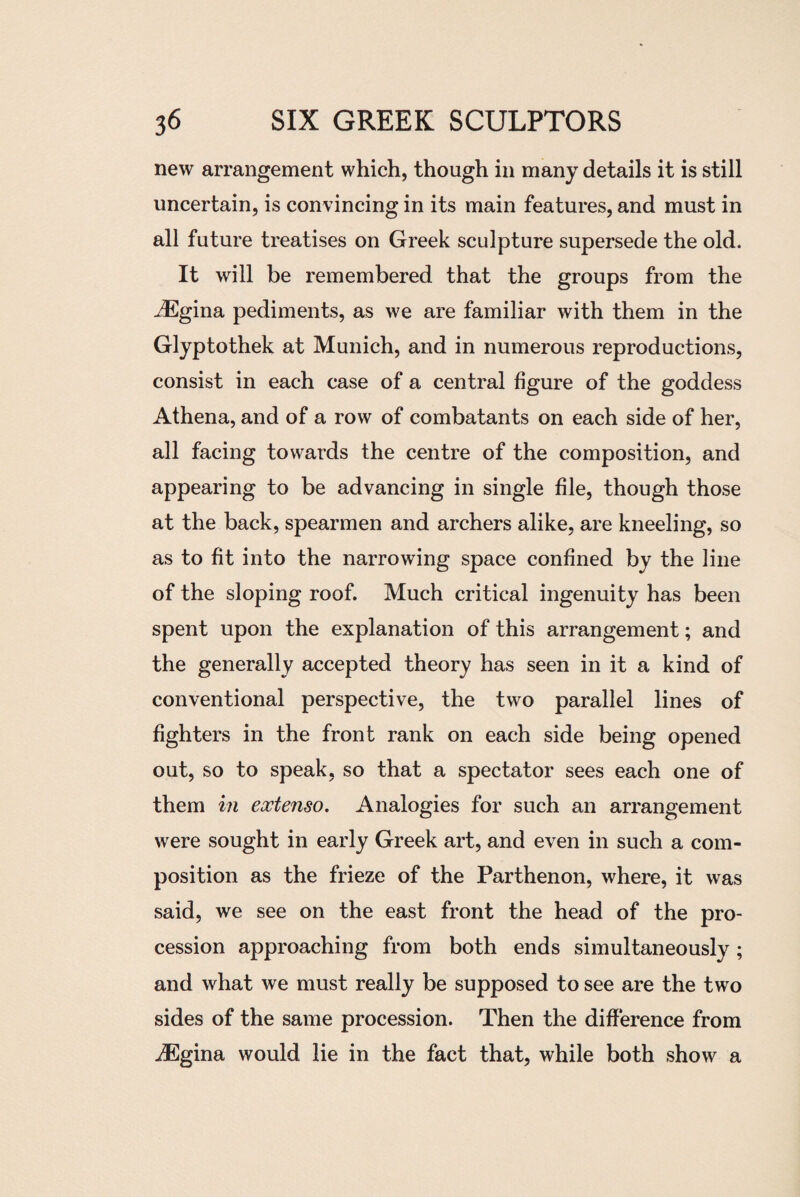 new arrangement which, though in many details it is still uncertain, is convincing in its main features, and must in all future treatises on Greek sculpture supersede the old. It will be remembered that the groups from the JEgina pediments, as we are familiar with them in the Glyptothek at Munich, and in numerous reproductions, consist in each case of a central figure of the goddess Athena, and of a row of combatants on each side of her, all facing towards the centre of the composition, and appearing to be advancing in single file, though those at the back, spearmen and archers alike, are kneeling, so as to fit into the narrowing space confined by the line of the sloping roof. Much critical ingenuity has been spent upon the explanation of this arrangement; and the generally accepted theory has seen in it a kind of conventional perspective, the two parallel lines of fighters in the front rank on each side being opened out, so to speak, so that a spectator sees each one of them in extenso. Analogies for such an arrangement were sought in early Greek art, and even in such a com¬ position as the frieze of the Parthenon, where, it was said, we see on the east front the head of the pro¬ cession approaching from both ends simultaneously; and what we must really be supposed to see are the two sides of the same procession. Then the difference from iEgina would lie in the fact that, while both show a