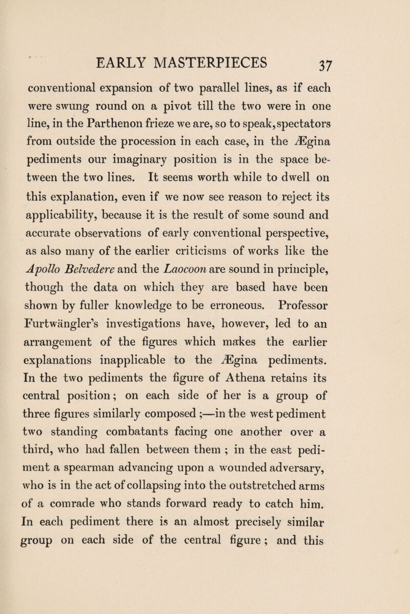 conventional expansion of two parallel lines, as if each were swung round on a pivot till the two were in one line, in the Parthenon frieze we are, so to speak, spectators from outside the procession in each case, in the ^Egina pediments our imaginary position is in the space be¬ tween the two lines. It seems worth while to dwell on this explanation, even if we now see reason to reject its applicability, because it is the result of some sound and accurate observations of early conventional perspective, as also many of the earlier criticisms of works like the Apollo Belvedere and the Laocoon are sound in principle, though the data on which they are based have been shown by fuller knowledge to be erroneous. Professor Furtwangler’s investigations have, however, led to an arrangement of the figures which makes the earlier explanations inapplicable to the iEgina pediments. In the two pediments the figure of Athena retains its central position; on each side of her is a group of three figures similarly composed ;—in the west pediment two standing combatants facing one another over a third, who had fallen between them ; in the east pedi¬ ment a spearman advancing upon a wounded adversary, who is in the act of collapsing into the outstretched arms of a comrade who stands forward ready to catch him. In each pediment there is an almost precisely similar group on each side of the central figure; and this