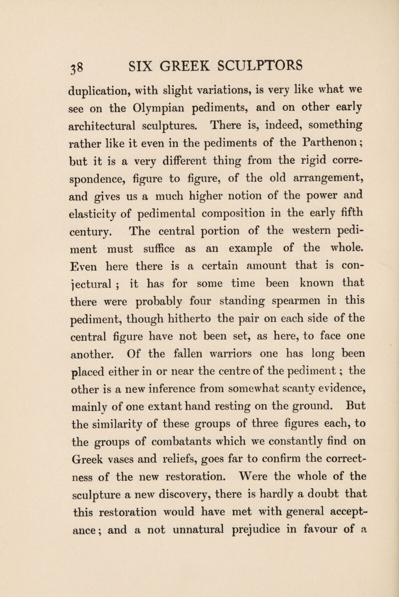 duplication, with slight variations, is very like what we see on the Olympian pediments, and on other early architectural sculptures. There is, indeed, something rather like it even in the pediments of the Parthenon; but it is a very different thing from the rigid corre¬ spondence, figure to figure, of the old arrangement, and gives us a much higher notion of the power and elasticity of pedimental composition in the early fifth century. The central portion of the western pedi¬ ment must suffice as an example of the whole. Even here there is a certain amount that is con¬ jectural ; it has for some time been known that there were probably four standing spearmen in this pediment, though hitherto the pair on each side of the central figure have not been set, as here, to face one another. Of the fallen warriors one has long been placed either in or near the centre of the pediment; the other is a new inference from somewhat scanty evidence, mainly of one extant hand resting on the ground. But the similarity of these groups of three figures each, to the groups of combatants which we constantly find on Greek vases and reliefs, goes far to confirm the correct¬ ness of the new restoration. Were the whole of the sculpture a new discovery, there is hardly a doubt that this restoration would have met with general accept¬ ance; and a not unnatural prejudice in favour of a