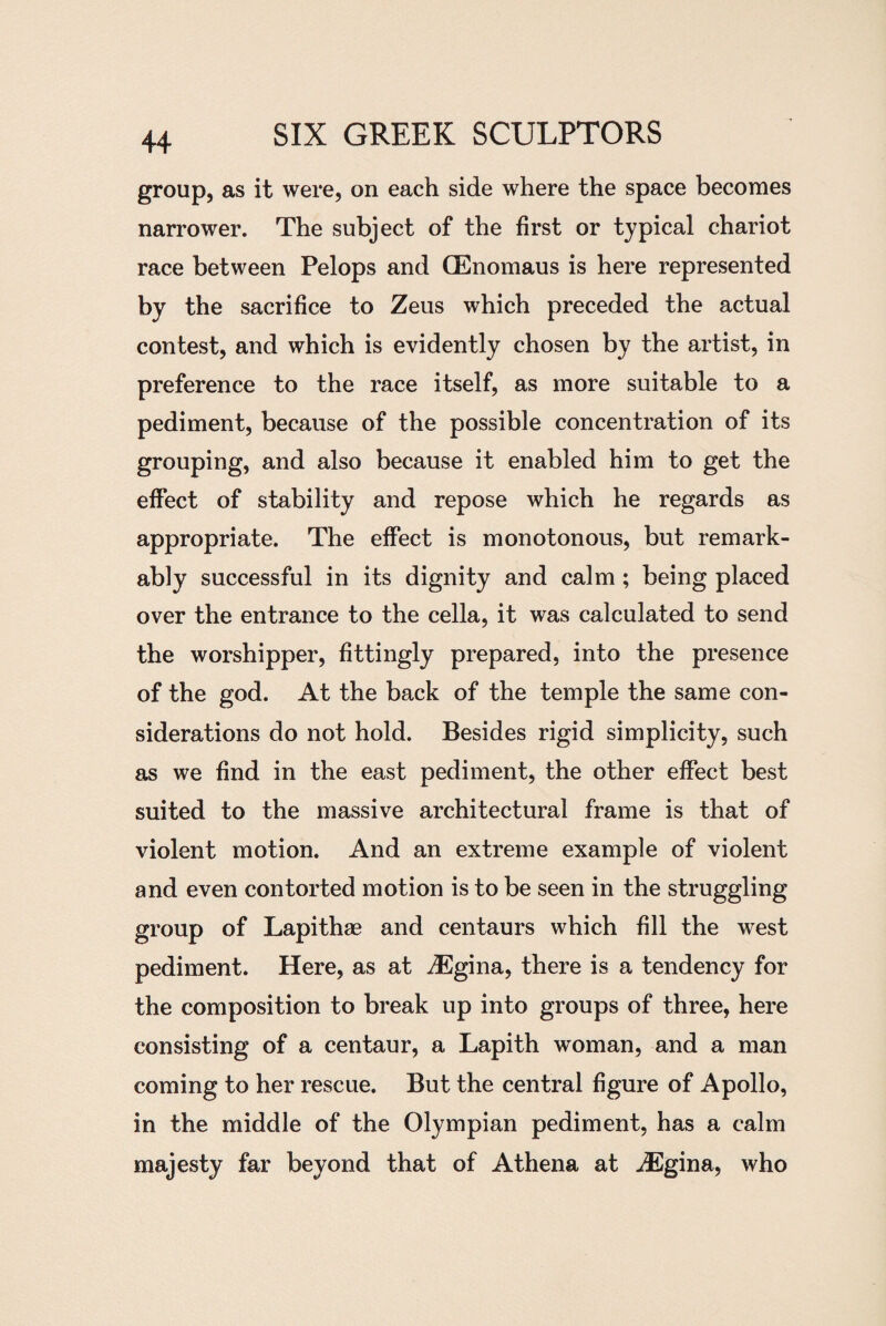 group, as it were, on each side where the space becomes narrower. The subject of the first or typical chariot race between Pelops and CEnomaus is here represented by the sacrifice to Zeus which preceded the actual contest, and which is evidently chosen by the artist, in preference to the race itself, as more suitable to a pediment, because of the possible concentration of its grouping, and also because it enabled him to get the effect of stability and repose which he regards as appropriate. The effect is monotonous, but remark¬ ably successful in its dignity and calm ; being placed over the entrance to the cella, it was calculated to send the worshipper, fittingly prepared, into the presence of the god. At the back of the temple the same con¬ siderations do not hold. Besides rigid simplicity, such as we find in the east pediment, the other effect best suited to the massive architectural frame is that of violent motion. And an extreme example of violent and even contorted motion is to be seen in the struggling group of Lapithae and centaurs which fill the west pediment. Here, as at iEgina, there is a tendency for the composition to break up into groups of three, here consisting of a centaur, a Lapith woman, and a man coming to her rescue. But the central figure of Apollo, in the middle of the Olympian pediment, has a calm majesty far beyond that of Athena at iEgina, who