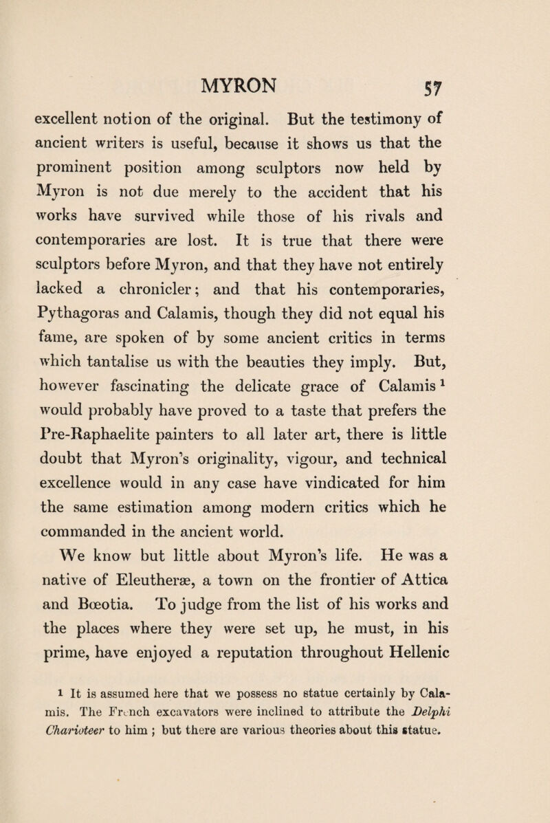excellent notion of the original. But the testimony of ancient writers is useful, because it shows us that the prominent position among sculptors now held by Myron is not due merely to the accident that his works have survived while those of his rivals and contemporaries are lost. It is true that there were sculptors before Myron, and that they have not entirely lacked a chronicler; and that his contemporaries, Pythagoras and Calamis, though they did not equal his fame, are spoken of by some ancient critics in terms which tantalise us with the beauties they imply. But, however fascinating the delicate grace of Calamis1 would probably have proved to a taste that prefers the Pre-Raphaelite painters to all later art, there is little doubt that Myron’s originality, vigour, and technical excellence would in any case have vindicated for him the same estimation among modern critics which he commanded in the ancient world. We know but little about Myron’s life. He was a native of Eleutherae, a town on the frontier of Attica and Bceotia. To judge from the list of his works and the places where they were set up, he must, in his prime, have enjoyed a reputation throughout Hellenic i It is assumed here that we possess no statue certainly by Cala¬ mis. The French excavators were inclined to attribute the Delphi Charioteer to him ; but there are various theories about this statue.