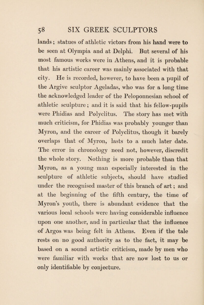 lands; statues of athletic victors from his hand were to be seen at Olympia and at Delphi. But several of his most famous works were in Athens, and it is probable that his artistic career was mainly associated with that city. He is recorded, however, to have been a pupil of the Argive sculptor Ageladas, who was for a long time the acknowledged leader of the Peloponnesian school of athletic sculpture; and it is said that his fellow-pupils were Phidias and Polyclitus. The story has met with much criticism, for Phidias was probably younger than Myron, and the career of Polyclitus, though it barely overlaps that of Myron, lasts to a much later date. The error in chronology need not, however, discredit the whole story. Nothing is more probable than that Myron, as a young man especially interested in the sculpture of athletic subjects, should have studied under the recognised master of this branch of art; and at the beginning of the fifth century, the time of Myron’s youth, there is abundant evidence that the various local schools were having considerable influence upon one another, and in particular that the influence of Argos was being felt in Athens. Even if the tale rests on no good authority as to the fact, it may be based on a sound artistic criticism, made by men who were familiar with works that are now lost to us or only identifiable by conjecture.