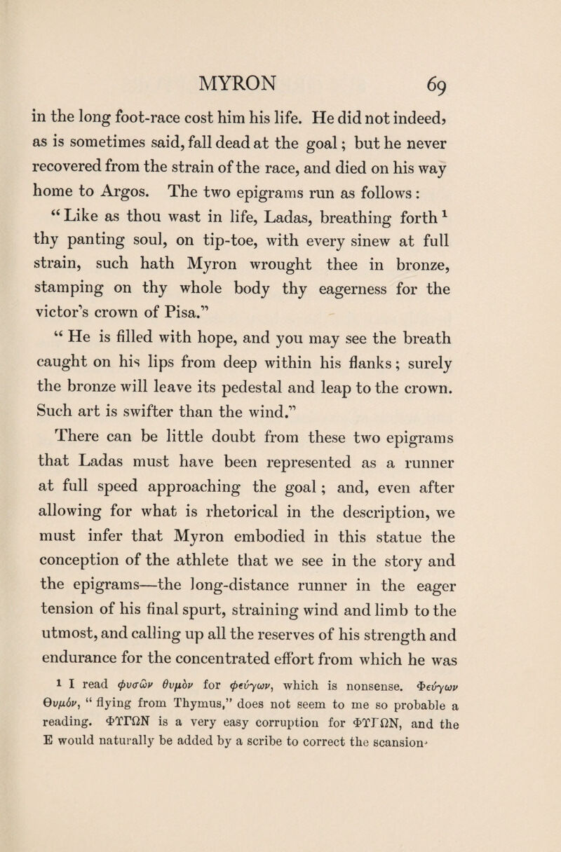 in the long foot-race cost him his life. He did not indeed? as is sometimes said, fall dead at the goal; but he never recovered from the strain of the race, and died on his way home to Argos. The two epigrams run as follows: 66 Like as thou wast in life, Ladas, breathing forth1 thy panting soul, on tip-toe, with every sinew at full strain, such hath Myron wrought thee in bronze, stamping on thy whole body thy eagerness for the victor’s crown of Pisa.” “ He is filled with hope, and you may see the breath caught on his lips from deep within his flanks; surely the bronze will leave its pedestal and leap to the crown. Such art is swifter than the wind.” There can be little doubt from these two epigrams that Ladas must have been represented as a runner at full speed approaching the goal; and, even after allowing for what is rhetorical in the description, we must infer that Myron embodied in this statue the conception of the athlete that we see in the story and the epigrams—the long-distance runner in the eager tension of his final spurt, straining wind and limb to the utmost, and calling up all the reserves of his strength and endurance for the concentrated effort from which he was l I read (pvcwv Ovfibv for <petiyuv, which is nonsense. Qevywv Qvfibv, “ flying from Thymus,” does not seem to me so probable a reading. d>Tri2N is a very easy corruption for <f>Tr^N, and the E would naturally be added by a scribe to correct the scansion-*