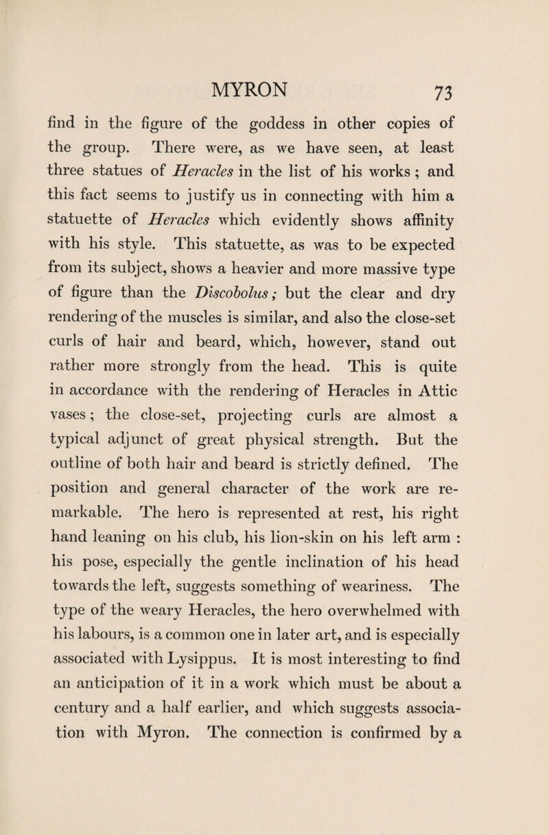 find in the figure of the goddess in other copies of the group. There were, as we have seen, at least three statues of Heracles in the list of his works ; and this fact seems to justify us in connecting with him a statuette of Heracles which evidently shows affinity with his style. This statuette, as was to be expected from its subject, shows a heavier and more massive type of figure than the Discobolus; but the clear and dry rendering of the muscles is similar, and also the close-set curls of hair and beard, which, however, stand out rather more strongly from the head. This is quite in accordance with the rendering of Heracles in Attic vases; the close-set, projecting curls are almost a typical adjunct of great physical strength. But the outline of both hair and beard is strictly defined. The position and general character of the work are re¬ markable. The hero is represented at rest, his right hand leaning on his club, his lion-skin on his left arm : his pose, especially the gentle inclination of his head towards the left, suggests something of weariness. The type of the weary Heracles, the hero overwhelmed with his labours, is a common one in later art, and is especially associated with Lysippus. It is most interesting to find an anticipation of it in a work which must be about a century and a half earlier, and which suggests associa¬ tion with Myron. The connection is confirmed by a