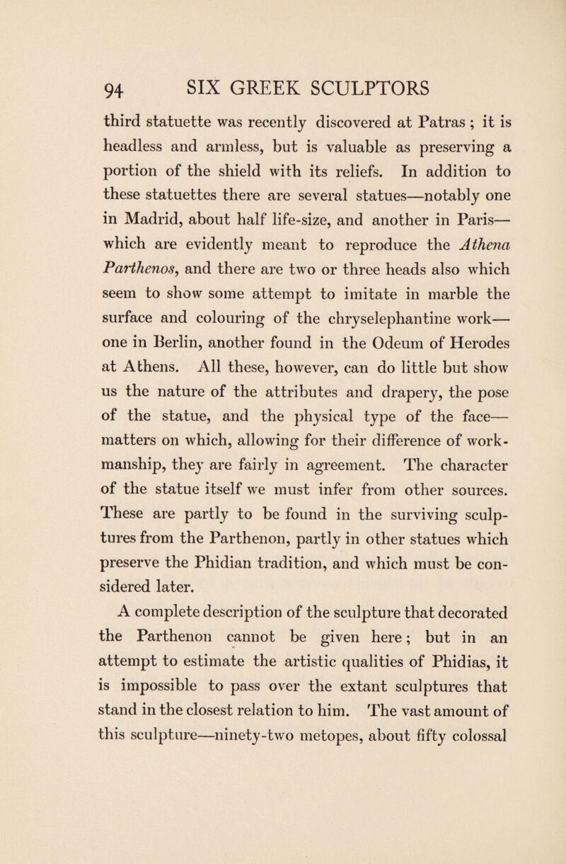 third statuette was recently discovered at Patras ; it is headless and armless, but is valuable as preserving a portion of the shield with its reliefs. In addition to these statuettes there are several statues—notably one in Madrid, about half life-size, and another in Paris— which are evidently meant to reproduce the Athena Parthenos, and there are two or three heads also which seem to show some attempt to imitate in marble the surface and colouring of the chryselephantine work- one in Berlin, another found in the Odeum of Herodes at Athens. All these, however, can do little but show us the nature of the attributes and drapery, the pose of the statue, and the physical type of the face— matters on which, allowing for their difference of work¬ manship, they are fairly in agreement. The character of the statue itself we must infer from other sources. These are partly to be found in the surviving sculp¬ tures from the Parthenon, partly in other statues which preserve the Phidian tradition, and which must be con¬ sidered later. A complete description of the sculpture that decorated the Parthenon cannot be given here; but in an attempt to estimate the artistic qualities of Phidias, it is impossible to pass over the extant sculptures that stand in the closest relation to him. The vast amount of this sculpture—ninety-two metopes, about fifty colossal