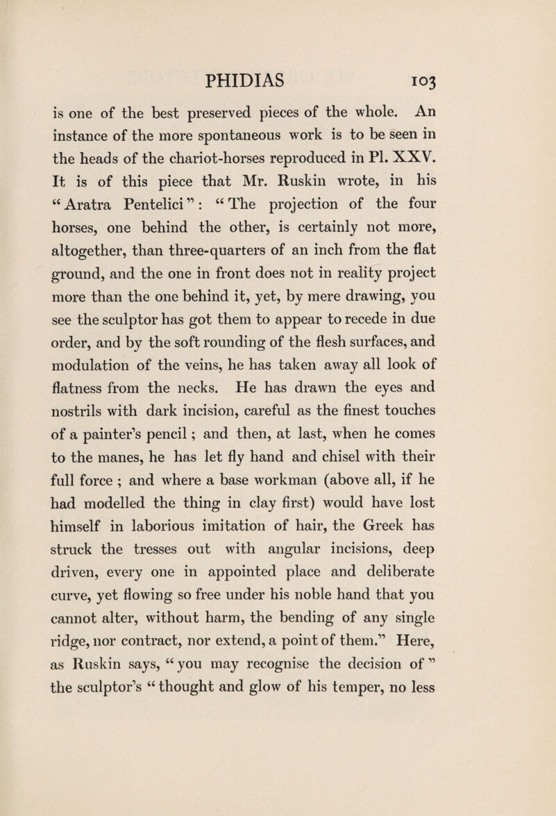 is one of the best preserved pieces of the whole. An instance of the more spontaneous work is to be seen in the heads of the chariot-horses reproduced in PI. XXV. It is of this piece that Mr. Ruskin wrote, in his “ Aratra Pentelici”: “ The projection of the four horses, one behind the other, is certainly not more, altogether, than three-quarters of an inch from the flat ground, and the one in front does not in reality project more than the one behind it, yet, by mere drawing, you see the sculptor has got them to appear to recede in due order, and by the soft rounding of the flesh surfaces, and modulation of the veins, he has taken away all look of flatness from the necks. He has drawn the eyes and nostrils with dark incision, careful as the finest touches of a painter’s pencil; and then, at last, when he comes to the manes, he has let fly hand and chisel with their full force ; and where a base workman (above all, if he had modelled the thing in clay first) would have lost himself in laborious imitation of hair, the Greek has struck the tresses out with angular incisions, deep driven, every one in appointed place and deliberate curve, yet flowing so free under his noble hand that you cannot alter, without harm, the bending of any single ridge, nor contract, nor extend, a point of them.” Here, as Ruskin says, “ you may recognise the decision of ” the sculptor’s “ thought and glow of his temper, no less