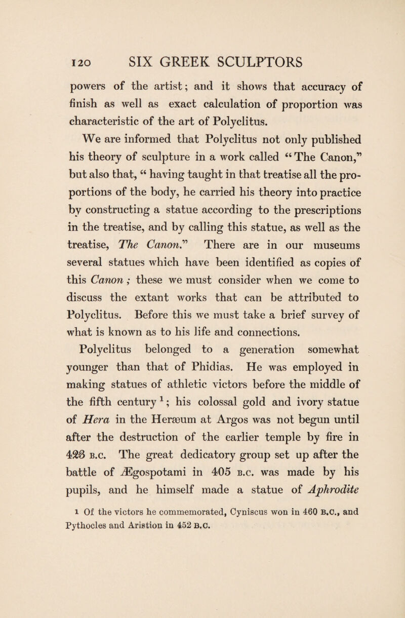 powers of the artist; and it shows that accuracy of finish as well as exact calculation of proportion was characteristic of the art of Polyclitus. We are informed that Polyclitus not only published his theory of sculpture in a work called “ The Canon,” but also that, “ having taught in that treatise all the pro¬ portions of the body, he carried his theory into practice by constructing a statue according to the prescriptions in the treatise, and by calling this statue, as well as the treatise, The Canon? There are in our museums several statues which have been identified as copies of this Canon; these we must consider when we come to discuss the extant works that can be attributed to Polyclitus. Before this we must take a brief survey of what is known as to his life and connections. Polyclitus belonged to a generation somewhat younger than that of Phidias. He was employed in making statues of athletic victors before the middle of the fifth century 1; his colossal gold and ivory statue of Hera in the Hereeum at Argos was not begun until after the destruction of the earlier temple by fire in 426 b.c. The great dedicatory group set up after the battle of iEgospotami in 405 b.c. was made by his pupils, and he himself made a statue of Aphrodite l Of the victors he commemorated, Cyniscus won in 460 B.C., and Pythocles and Aristion in 452 B.C.