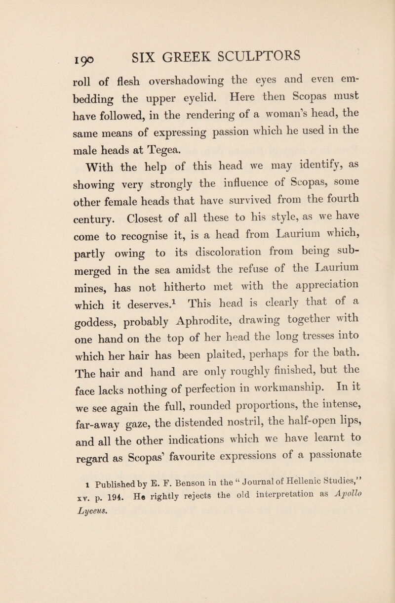 roll of flesh overshadowing the eyes and even em¬ bedding the upper eyelid. Here then Scopas must have followed, in the rendering of a woman’s head, the same means of expressing passion which he used in the male heads at Tegea. With the help of this head we may identify, as showing very strongly the influence of Scopas, some other female heads that have survived from the fourth century. Closest of all these to his style, as we have come to recognise it, is a head from Laurium which, partly owing to its discoloration from being sub¬ merged in the sea amidst the refuse of the Hauiium mines, has not hitherto met with the appreciation which it deserves.1 This head is clearly that of a goddess, probably Aphrodite, drawing togethei w ith one hand on the top of her head the long tresses into which her hair has been plaited, perhaps for the bath. The hair and hand are only roughly finished, but the face lacks nothing of perfection in workmanship. In it we see again the full, rounded proportions, the intense, far-away gaze, the distended nostril, the half-open lips, and all the other indications which we have learnt to regard as Scopas’ favourite expressions of a passionate l Published by E. F. Benson in the “ Journal of Hellenic Studies,” xv. p. 194. He rightly rejects the old interpretation as Apollo Lyceus.