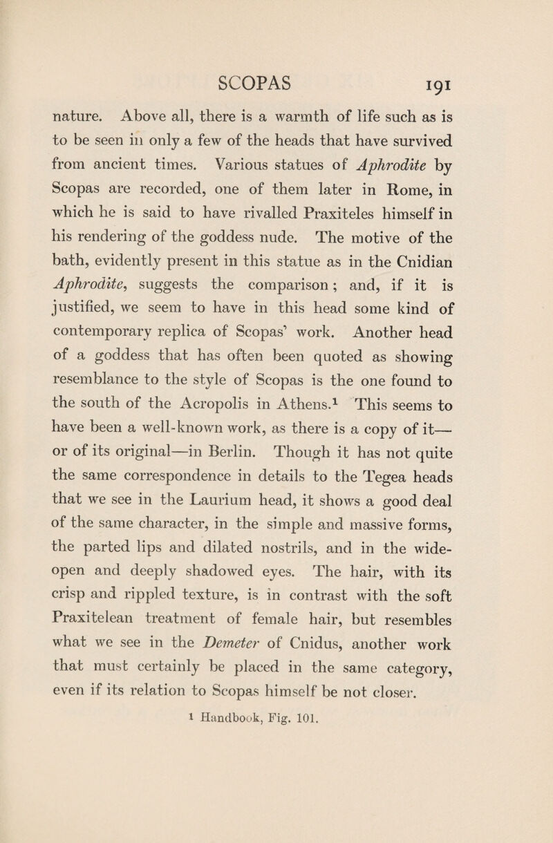 nature. Above all, there is a warmth of life such as is to be seen in only a few of the heads that have survived from ancient times. Various statues of Aphrodite by Scopas are recorded, one of them later in Rome, in which he is said to have rivalled Praxiteles himself in his rendering of the goddess nude. The motive of the bath, evidently present in this statue as in the Cnidian Aphrodite, suggests the comparison; and, if it is justified, we seem to have in this head some kind of contemporary replica of Scopas’ work. Another head of a goddess that has often been quoted as showing resemblance to the style of Scopas is the one found to the south of the Acropolis in Athens.1 This seems to have been a well-known work, as there is a copy of it— or of its original—in Berlin. Though it has not quite the same correspondence in details to the Tegea heads that we see in the Laurium head, it shows a good deal of the same character, in the simple and massive forms, the parted lips and dilated nostrils, and in the wide- open and deeply shadowed eyes. The hair, with its crisp and rippled texture, is in contrast with the soft Praxitelean treatment of female hair, but resembles what we see in the Demeter of Cnidus, another work that must certainly be placed in the same category, even if its relation to Scopas himself be not closer. 1 Handbook, Fig. 101.