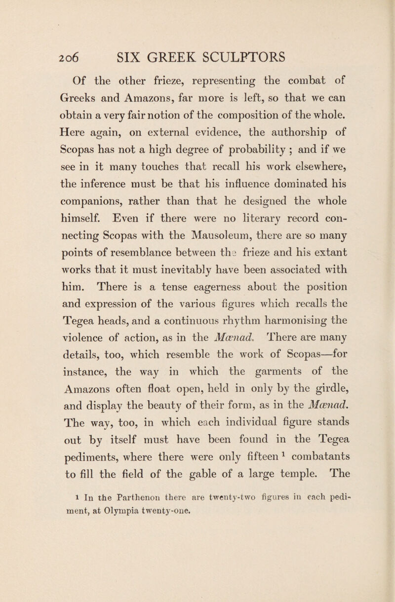 Of the other frieze, representing the combat of Greeks and Amazons, far more is left, so that we can obtain a very fair notion of the composition of the whole. Here again, on external evidence, the authorship of Scopas has not a high degree of probability ; and if we see in it many touches that recall his work elsewhere, the inference must be that his influence dominated his companions, rather than that he designed the whole himself. Even if there were no literary record con¬ necting Scopas with the Mausoleum, there are so many points of resemblance between the frieze and his extant works that it must inevitably have been associated with him. There is a tense eagerness about the position and expression of the various figures which recalls the Tegea heads, and a continuous rhythm harmonising the violence of action, as in the Maenad. There are many details, too, which resemble the work of Scopas—for instance, the way in which the garments of the Amazons often float open, held in only by the girdle, and display the beauty of their form, as in the Maenad. The way, too, in which each individual figure stands out by itself must have been found in the Tegea pediments, where there were only fifteen 1 combatants to fill the field of the gable of a large temple. The i In the Parthenon there are twenty-two figures in each pedi¬ ment, at Olympia twenty-one.