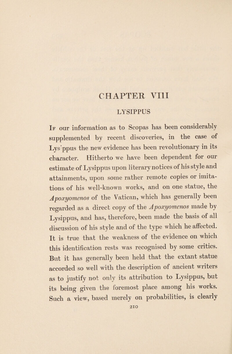 CHAPTER VIII LYSIPPUS If our information as to Scopas has been considerably supplemented by recent discoveries, in the case of Lys’ppus the new evidence has been revolutionary in its character. Hitherto we have been dependent for our estimate of Lysippus upon literary notices of his style and attainments, upon some rather remote copies or imita¬ tions of his well-known works, and on one statue, the Apoxyomenos of the Vatican, which has generally been regarded as a direct copy of the Apoxyomenos made by Lysippus, and has, therefore, been made the basis of all discussion of his style and of the type which he affected. It is true that the weakness of the evidence on which this identification rests was recognised by some critics. But it has generally been held that the extant statue accorded so well with the description of ancient wiiteis as to justify not only its attribution to Lysippus, but its being given the foremost place among his works. Such a view, based merely on probabilities, is clearly
