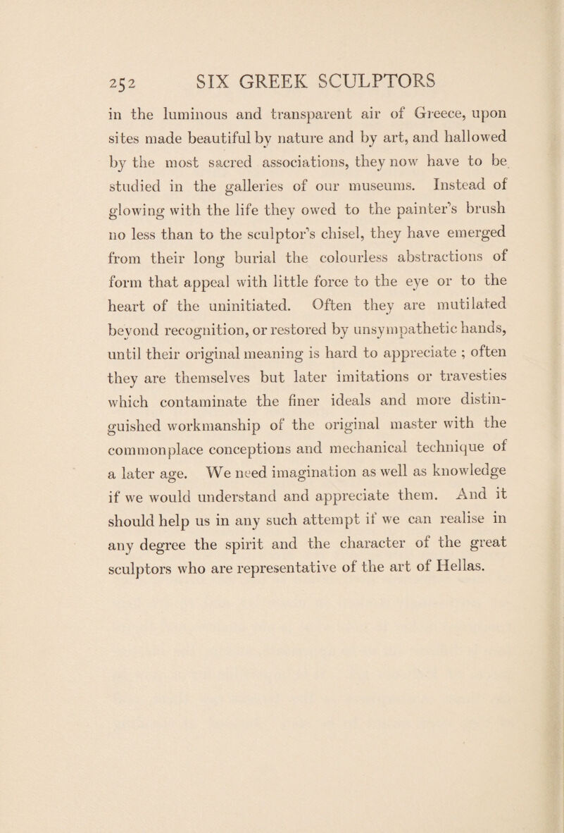 in the luminous and transparent air of Greece, upon sites made beautiful by nature and by art, and hallowed by the most sacred associations, they now have to be studied in the galleries of our museums. Instead of glowing with the life they owed to the painter’s brush no less than to the sculptor’s chisel, they have emerged from their long burial the colourless abstractions of form that appeal with little force to the eye or to the heart of the uninitiated. Often they are mutilated beyond recognition, or restored by unsympathetic hands, until their original meaning is hard to appreciate ; often they are themselves but later imitations or travesties which contaminate the finer ideals and more distin¬ guished workmanship of the original master with the commonplace conceptions and mechanical technique of a later age. We need imagination as well as knowledge if we would understand and appreciate them. And it should help us in any such attempt if we can realise in any degree the spirit and the character of the great sculptors who are representative of the art of Hellas.