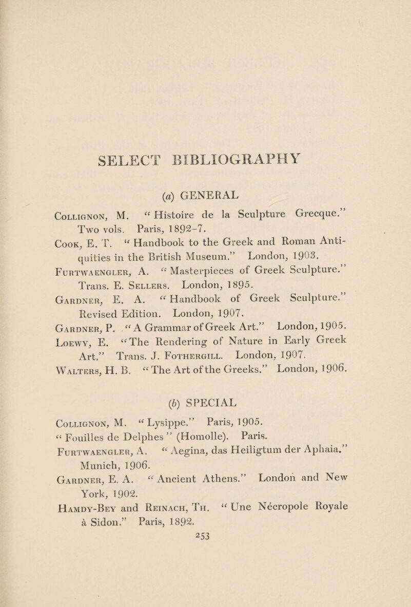 SELECT BIBLIOGRAPHY (a) GENERAL Collignon, M. “ Histoire de la Sculpture Grecque.” Two vols. Paris, 1892-7. Cook, E. T. le Handbook to the Greek and Roman Anti¬ quities in the British Museum.” London, 1903. Furtwaengler, A. u Masterpieces of Greek Sculpture. Trans. E. Sellers. London, 1895. Gardner, E. A. “ Handbook of Greek Sculpture. Revised Edition. London, 1907. Gardner, P. “ A Grammar of Greek Art.” London, 1905. Loewy, E. “The Rendering of Nature in Early Greek Art.” Trans. J. Fothergill. London, 1907. Walters, H. B. “ The Art of the Greeks.” London, 1906. (5) SPECIAL Collignon, M. “Lysippe.” Paris, 1905. “ Fouilles de Delphes ” (Homolle). Paris. Furtwaengler, A. “ Aegina, das Heiligtum der Aphaia.” Munich, 1906. Gardner, E. A. “ Ancient Athens.” London and New York, 1902. Hamdy-Bey and Reinach, Th. “ Une Necropole Royale a Sidon.” Paris, 1892.