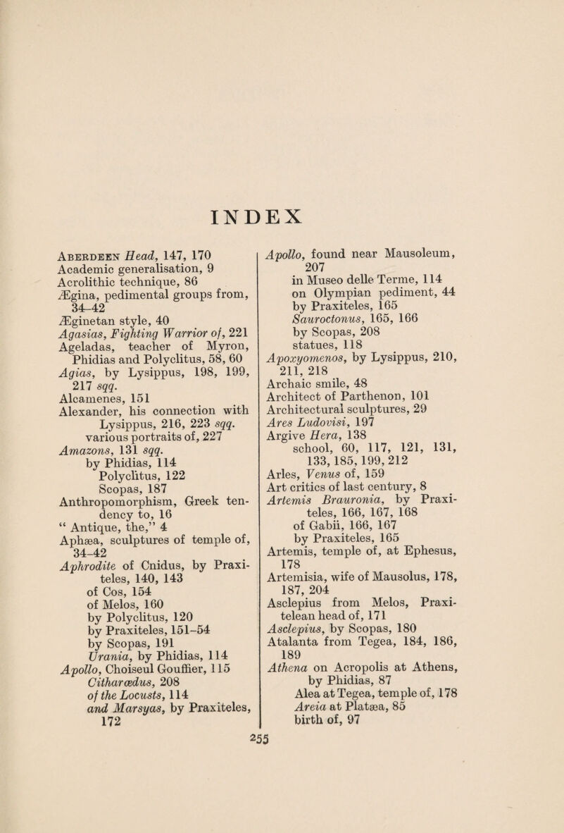INDEX Aberdeen Head, 147, 170 Academic generalisation, 9 Acrolithic technique, 86 iEgina, pedimental groups from, 34-42 JEginetan style, 40 Agasias, Fighting Warrior of, 221 Ageladas, teacher of Myron, Phidias and Polyclitus, 58, 60 Agias, by Lysippus, 198, 199, 217 sqq. Alcamenes, 151 Alexander, his connection with Lysippus, 216, 223 sqq. various portraits of, 227 Amazons, 131 sqq. by Phidias, 114 Polyclitus, 122 Scopas, 187 Anthropomorphism, Greek ten¬ dency to, 16 “ Antique, the,” 4 Aphsea, sculptures of temple of, 34-42 Aphrodite of Cnidus, by Praxi¬ teles, 140, 143 of Cos, 154 of Melos, 160 by Polyclitus, 120 by Praxiteles, 151-54 by Scopas, 191 Urania, by Phidias, 114 Apollo, Choiseul Gouffier, 115 Citharcedus, 208 of the Locusts, 114 and Marsyas, by Praxiteles, 172 Apollo, found near Mausoleum, 207 in Museo delle Terme, 114 on Olympian pediment, 44 by Praxiteles, 165 Sauroctonus, 165, 166 by Scopas, 208 statues, 118 Apoxyomenos, by Lysippus, 210, 211, 218 Archaic smile, 48 Architect of Parthenon, 101 Architectural sculptures, 29 Ares Ludovisi, 197 Argive Hera, 138 school, 60, 117, 121, 131, 133, 185,199,212 Arles, Venus of, 159 Art critics of last century, 8 Artemis Brauronia, by Praxi¬ teles, 166, 167, 168 of Gabii, 166, 167 by Praxiteles, 165 Artemis, temple of, at Ephesus, 178 Artemisia, wife of Mausolus, 178, 187, 204 Asclepius from Melos, Praxi- telean head of, 171 Asclepius, by Scopas, 180 Atalanta from Tegea, 184, 186, 189 Athena on Acropolis at Athens, by Phidias, 87 Alea at Tegea, temple of, 178 Areia at Plataea, 85 birth of, 97