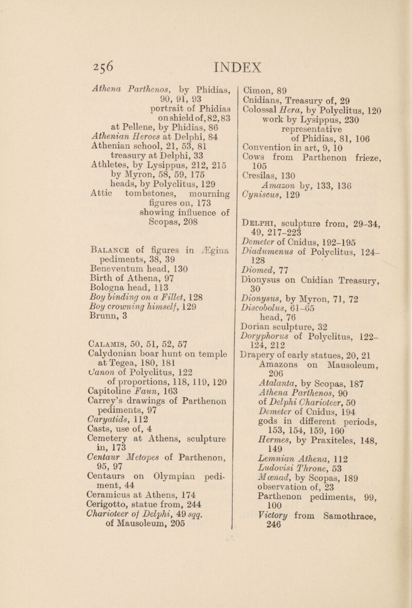 Athena Parthenos, by Phidias, 90, 91, 93 portrait of Phidias on shield of, 82,83 at Pellene, by Phidias, 86 Athenian Heroes at Delphi, 84 Athenian school, 21, 53, 81 treasury at Delphi, 33 Athletes, by Lysippus, 212, 215 by Myron, 58, 59, 175 heads, by Polyclitus, 129 Attic tombstones, mourning figures on, 173 showing influence of Scopas, 208 Balance of figures in iEgina pediments, 38, 39 Beneventum head, 130 Birth of Athena, 97 Bologna head, 113 Boy binding on a Fillet, 128 Boy crowning himself, 129 Brunn, 3 Calamis, 50, 51, 52, 57 Calydonian boar hunt on temple at Tegea, 180, 181 Canon of Polyclitus, 122 of proportions, 118, 119, 120 Capitoline Faun, 163 Carrey’s drawings of Parthenon pediments, 97 Caryatids, 112 Casts, use of, 4 Cemetery at Athens, sculpture in, 173 Centaur Metopes of Parthenon, 95, 97 Centaurs on Olympian pedi¬ ment, 44 Ceramicus at Athens, 174 Cerigotto, statue from, 244 Charioteer of Delphi, 49 sqq. of Mausoleum, 205 Cimon, 89 Cnidians, Treasury of, 29 Colossal Hera, by Polyclitus, 120 work by Lysippus, 230 representative of Phidias, 81, 106 Convention in art, 9, 10 Cows from Parthenon frieze, 105 Cresilas, 130 Amazon by, 133, 136 Cyniscus, 129 Delphi, sculpture from, 29-34, 49, 217-223 Demeter of Cnidus, 192-195 Diadumenus of Polyclitus, 124- 128 Diomed, 77 Dionysus on Cnidian Treasury, 30 Dionysus, by Myron, 71, 72 Discobolus, 61-65 head, 76 Dorian sculpture, 32 Doryphorus of Polyclitus, 122- 124, 212 Drapery of early statues, 20, 21 Amazons on Mausoleum, 206 Atalanta, by Scopas, 187 Athena Parthenos, 90 of Delphi Charioteer, 50 Demeter of Cnidus, 194 gods in different periods, 153, 154, 159, 160 Hermes, by Praxiteles, 148, 149 Lemnian Athena, 112 Ludovisi Throne, 53 Mcenad, by Scopas, 189 observation of, 23 Parthenon pediments, 99, 100 Victory from Samothrace, 246