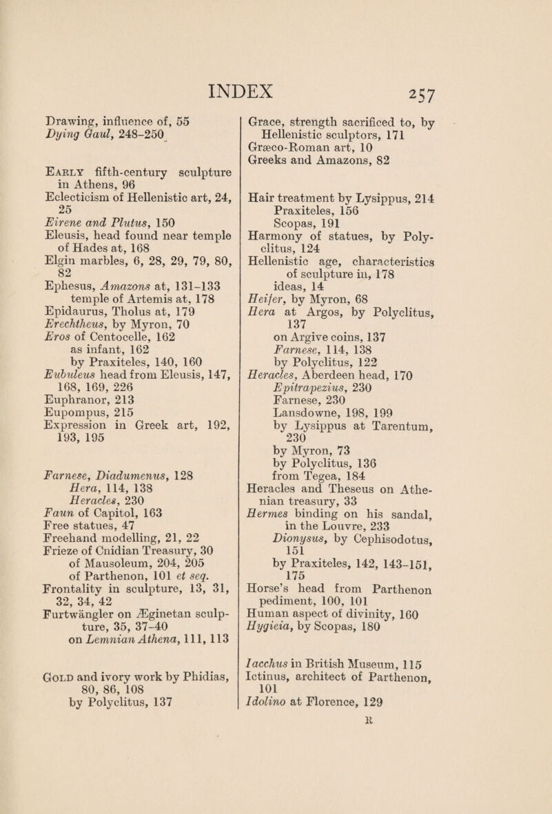 Drawing, influence of, 55 Dying Gaul, 248-250 Early fifth-century sculpture in Athens, 96 Eclecticism of Hellenistic art, 24, 25 EIrene and Flutus, 150 Eleusis, head found near temple of Hades at, 168 Elgin marbles, 6, 28, 29, 79, 80, 82 Ephesus, Amazons at, 131-133 temple of Artemis at, 178 Epidaurus, Tholus at, 179 Erechtheus, by Myron, 70 Eros of Centocelle, 162 as infant, 162 by Praxiteles, 140, 160 Eubuleus head from Eleusis, 147, 168, 169, 226 Euphranor, 213 Eupompus, 215 Expression in Greek art, 192, 193, 195 Farnese, Diadumenus, 128 Hera, 114, 138 Heracles, 230 Faun of Capitol, 163 Free statues, 47 Freehand modelling, 21, 22 Frieze of Cnidian Treasury, 30 of Mausoleum, 204, 205 of Parthenon, 101 et seq. Frontality in sculpture, 13, 31, 32, 34, 42 Furtwangler on iEginetan sculp¬ ture, 35, 37-40 on Lemnian Athena, 111, 113 Gold and ivory work by Phidias, 80, 86, 108 by Polyclitus, 137 257 Grace, strength sacrificed to, by Hellenistic sculptors, 171 Grseco-Roman art, 10 Greeks and Amazons, 82 Hair treatment by Lysippus, 214 Praxiteles, 156 Scopas, 191 Harmony of statues, by Poly¬ clitus, 124 Hellenistic age, characteristics of sculpture in, 178 ideas, 14 Heifer, by Myron, 68 Hera at Argos, by Polyclitus, 137 on Argive coins, 137 Farnese, 114, 138 by Polyclitus, 122 Heracles, Aberdeen head, 170 Epitrapezius, 230 Farnese, 230 Lansdowne, 198, 199 by Lysippus at Tarentum, 230 by Myron, 73 by Polyclitus, 136 from Tegea, 184 Heracles and Theseus on Athe¬ nian treasury, 33 Hermes binding on his sandal, in the Louvre, 233 Dionysus, by Cephisodotus, 151 by Praxiteles, 142, 143-151, 175 Horse’s head from Parthenon pediment, 100, 101 Human aspect of divinity, 160 Hygieia, by Scopas, 180 lacchus in British Museum, 115 Ictinus, architect of Parthenon, 101 Idolino at Florence, 129 It