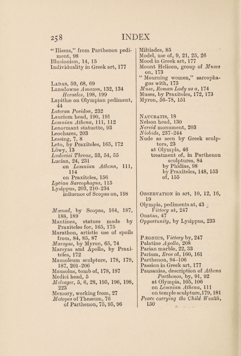 “ Ilissus,” from Parthenon pedi¬ ment, 98 Illusionism, 14, 15 Individuality in Greek art, 177 Ladas, 59, 68, 69 Lansdowne Amazon, 132, 134 Heracles, 198, 199 Lapithae on Olympian pediment, 44 Lateran Posidon, 232 Laurium head, 190, 191 Lemnian Athena, 111, 112 Lenormant statuette, 93 Leoehares, 203 Lessing, 7, 8 Leto, by Praxiteles, 165, 172 Lowy, 13 Ludovisi Throne, 53, 54, 55 Lucian, 24, 231 on Lemnian Athena, 111, 114 on Praxiteles, 156 Lycian Sarcophagus, 115 Lysippus, 203, 210-234 influence of Scopas on, 198 Maenad, by Scopas, 164, 187, 188, 189 Mantinea, statues made by Praxiteles for, 165, 175 Marathon, artistic use of spoils from, 84, 85, 87 Marsyas, by Myron, 65, 74 Marsyas and Apollo, by Praxi¬ teles, 172 Mausoleum sculpture, 178, 179, 187, 201-206 Mausolus, tomb of, 178, 187 Medici head, 5 Meleager, 5, 6, 28, 195, 196, 198, 223 Memory, working from, 27 Metopes of Theseum, 76 of Parthenon, 75, 95, 96 Miltiades, 85 Model, use of, 9, 21, 25, 26 Mood in Greek art, 177 Mount Helicon, group of Muses on, 173 “ Mourning women,” sarcopha¬ gus with, 173 Muse, Roman Lady as a, 174 Muses, by Praxiteles, 172, 173 Myron, 56-78, 151 Naucratis, 18 Nelson head, 130 Nereid monument, 203 Niobids, 237-244 Nude as seen by Greek sculp¬ tors, 23 at Olympia, 46 treatment of, in Parthenon sculptures, 84 by Phidias, 98 by Praxiteles, 148, 153 of, 155 Observation in art, 10, 12, 16, 19 Olympia, pediments at, 43 j Victory at, 247 Onatas, 47 Opportunity, by Lysippus, 233 PiEONius, Victory by, 247 Palatine Apollo, 208 Parian marble, 22, 33 Parium, Eros of, 160, 161 Parthenon, 94-106 Passion in Greek art, 177 Pausanias, description of Athena Parthenos, by, 91, 92 at Olympia, 105, 106 on Lemnian Athena, 111 on temple sculpture, 179, 181 Peace carrying the Child Wealth, 150