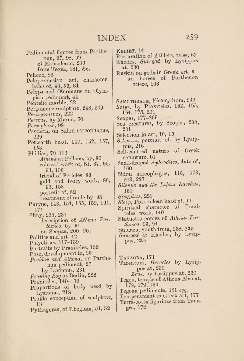 Pedimental figures from Parthe¬ non, 97, 98, 99 of Mausoleum, 203 from Tegea, 181, &c. Pellene, 86 Peloponnesian art, character¬ istics of, 48, 53, 84 Pelops and CEnomaus on Olym¬ pian pediment, 44 Pentelic marble, 22 Pergamene sculpture, 248, 249 Perixyomenos, 222 Perseus, by Myron, 70 Persephone, 98 Persians, on Sidon sarcophagus, 229 Petworth head, 147, 152, 157, 158 Phidias, 79-116 Athena at Pellene, by, 86 colossal work of, 81, 87, 90, 93, 106 friend of Pericles, 89 gold and ivory work, 80, 93, 108 portrait of, 82 treatment of nude by, 98 Phryne, 143, 154, 155, 159, 161, 174 Pliny, 235, 237 description of Athena Par- thenos, by, 91 on Scopas, 200, 201 Politics and art, 42 Polyclitus, 117-139 Portraits by Praxiteles, 159 Pose, development in, 20 Posidon and Athena, on Parthe¬ non pediment, 97 by Lysippus, 231 Praying Boy at Berlin, 222 Praxiteles, 140-176 Proportions of body used by Lysippus, 218 Profile conception of sculpture, 13 Pythagoras, of Rhegium, 51, 52 Relief, 14 Restoration of Athlete, false, 63 Rhodes, Sun-god by Lysippus at, 230 Ruskin on gods in Greek art, 6 on horses of Parthenon frieze, 103 Samothrace, Victory from, 246 Satyr, by Praxiteles, 162, 163, 164, 175, 201 Scopas, 177-209 Sea creatures, by Scopas, 200, 201 Selection in art, 10, 15 Seleucus, portrait of, by Lysip¬ pus, 216 Self-centred nature of Greek sculpture, 61 Semi-draped Aphrodites, date of, 160 Sidon sarcophagus, 115, 173, 203 227 Silenus and the Infant Bacchus, 150 Sisyphus, 221 Sleep, Praxitelean head of, 171 Spiritual character of Praxi¬ teles’ work, 149 Statuette copies of Athena Par- thenos, 93, 94 Subiaco, youth from, 238, 239 Sun-god at Rhodes, by Lysip¬ pus, 230 Tan agra, 171 Tarentum, Heracles by Lysip¬ pus at, 230 Zeus, by Lysippus at, 230 Tegea, temple of Athena Alea at, 178, 179, 180 Tegean pediments, 181 sqq. Temperament in Greek art, 177 Terra-cotta figurines from Tana- gra, 172