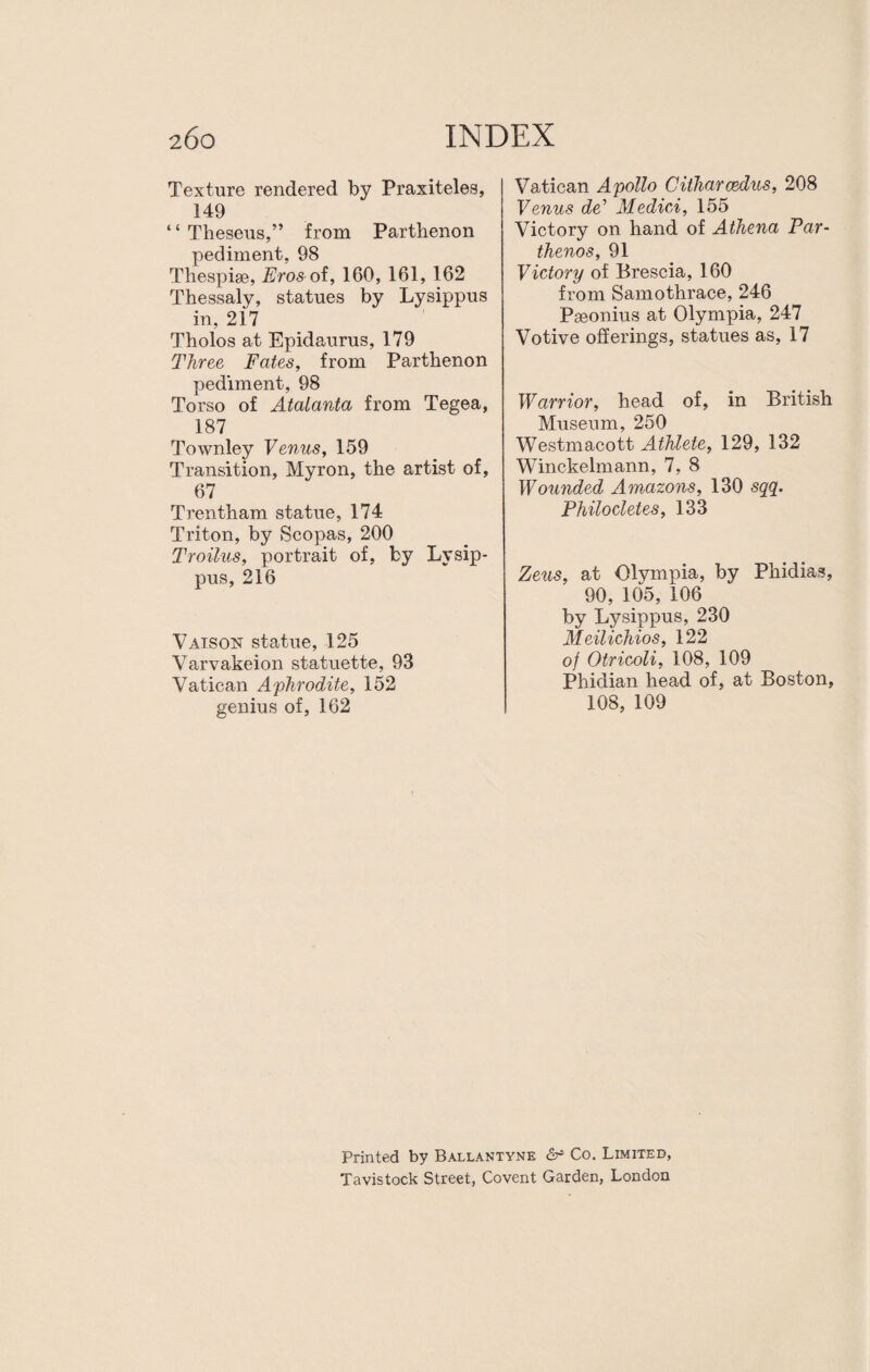 Texture rendered by Praxiteles, 149 4 4 Theseus,” from Parthenon pediment, 98 Thespise, Eros ot, 160, 161, 162 Thessaly, statues by Lysippus in, 2i7 Tholos at Epidaurus, 179 Three Fates, from Parthenon pediment, 98 Torso of Atalanta from Tegea, 187 Townley Venus, 159 Transition, Myron, the artist of, 67 Trentham statue, 174 Triton, by Scopas, 200 Troilus, portrait of, by Lysip¬ pus, 216 Vaison statue, 125 Varvakeion statuette, 93 Vatican Aphrodite, 152 genius of, 162 Vatican Apollo Citharcedus, 208 Venus de’ Medici, 155 Victory on hand of Athena Par- thenos, 91 Victory of Brescia, 160 from Samothrace, 246 Pseonius at Olympia, 247 Votive offerings, statues as, 17 Warrior, head of, in British Museum, 250 Westmacott Athlete, 129, 132 Winckelmann, 7, 8 Wounded Amazons, 130 sqq. Philocletes, 133 Zeus, at Olympia, by Phidias, 90, 105, 106 by Lysippus, 230 Meilichios, 122 of Otricoli, 108, 109 Phidian head of, at Boston, 108, 109 Printed by Ballantyne & Co. Limited, Tavistock Street, Covent Garden, London