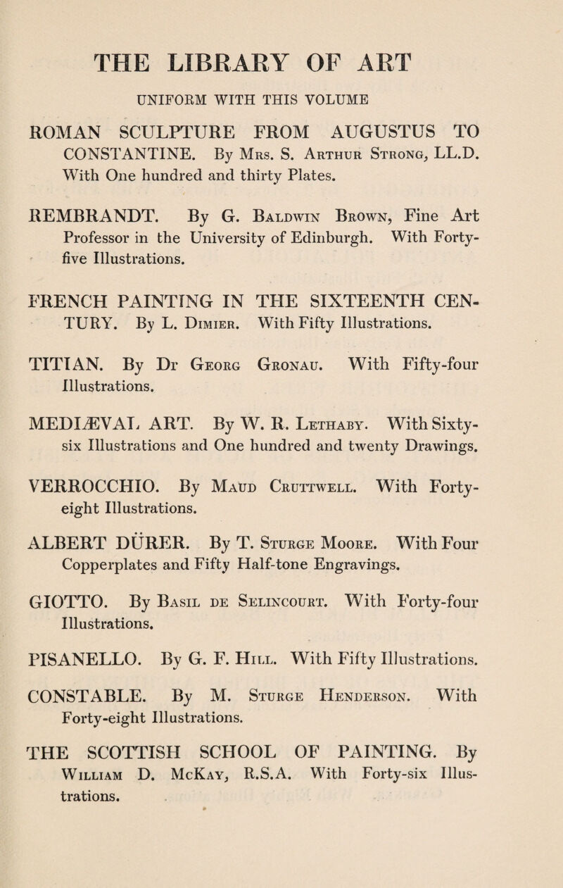THE LIBRARY OF ART UNIFORM WITH THIS VOLUME ROMAN SCULPTURE FROM AUGUSTUS TO CONSTANTINE. By Mrs. S. Arthur Strong, LL.D. With One hundred and thirty Plates. REMBRANDT. By G. Baldwin Brown, Fine Art Professor in the University of Edinburgh. With Forty- five Illustrations. FRENCH PAINTING IN THE SIXTEENTH CEN¬ TURY. By L. Dimier. WTith Fifty Illustrations. TITIAN. By Dr Georg Gronau. With Fifty-four Illustrations. MEDIAEVAL ART. By W. R. Lethaby. With Sixty- six Illustrations and One hundred and twenty Drawings. VERROCCPIIO. By Maud Cruttwell. With Forty- eight Illustrations. ALBERT DURER. By T. Sturge Moore. With Four Copperplates and Fifty Half-tone Engravings. GIOTTO. By Basil de Selincourt. With Forty-four Illustrations. PISANELLO. By G. F. Hill. With Fifty Illustrations. CONSTABLE. By M. Sturge Henderson. With Forty-eight Illustrations. THE SCOTTISH SCHOOL OF PAINTING. By William D. McKay, R.S.A. With Forty-six Illus¬ trations.