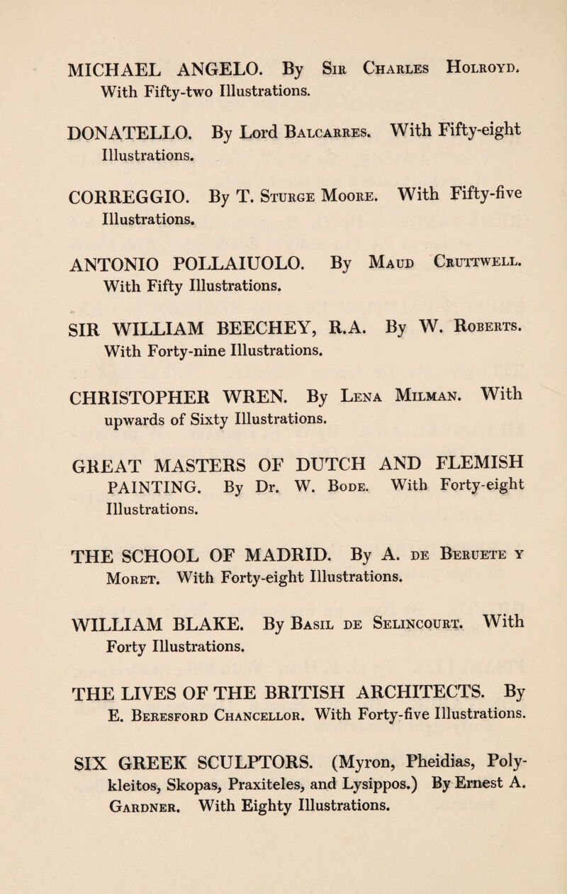 MICHAEL ANGELO. By Sir Charles Holroyd. With Fifty-two Illustrations. DONATELLO. By Lord Balcarres. With Fifty-eight Illustrations. CORREGGIO. By T. Sturge Moore. With Fifty-five Illustrations. ANTONIO POLLAIUOLO. By Maud Cruttwell. With Fifty Illustrations. SIR WILLIAM BEECHEY, R.A. By W. Roberts. With Forty-nine Illustrations. CHRISTOPHER WREN. By Lena Milman. With upwards of Sixty Illustrations. GREAT MASTERS OF DUTCH AND FLEMISH PAINTING. By Dr. W. Bode. With Forty-eight Illustrations. THE SCHOOL OF MADRID. By A. de Beeuete y Moret. With Forty-eight Illustrations. WILLIAM BLAKE. By Basil de Selincourt. With Forty Illustrations. THE LIVES OF THE BRITISH ARCHITECTS. By E. Beresford Chancellor. With Forty-five Illustrations. SIX GREEK SCULPTORS. (Myron, Pheidias, Poly- kleitos, Skopas, Praxiteles, and Lysippos.) By Ernest A. Gardner. With Eighty Illustrations.