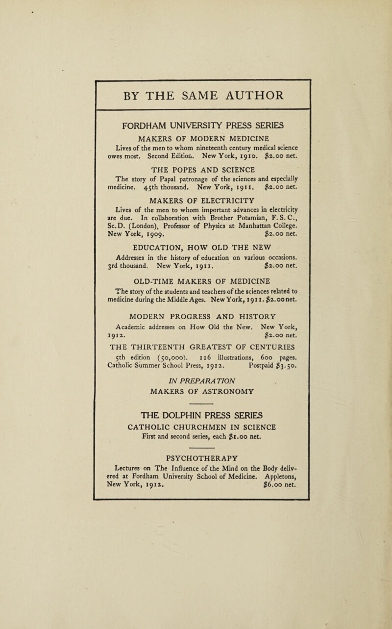 BY THE SAME AUTHOR FORDHAM UNIVERSITY PRESS SERIES MAKERS OF MODERN MEDICINE Lives of the men to whom nineteenth century medical science owes most. Second Edition. New York, 1910. $2.00 net. THE POPES AND SCIENCE The story of Papal patronage of the sciences and especially medicine. 45th thousand. New York, 1911. $2.00 net. MAKERS OF ELECTRICITY Lives of the men to whom important advances in electricity are due. In collaboration with Brother Potamian, F. S.C., Sc.D. (London), Professor of Physics at Manhattan College. New York, 1909. $2.00 net. EDUCATION, HOW OLD THE NEW Addresses in the history of education on various occasions. 3rd thousand. New York, 1911. $2.00 net. OLD-TIME MAKERS OF MEDICINE The story of the students and teachers of the sciences related to medicine during the Middle Ages. New York, 1911. $2.00 net. MODERN PROGRESS AND HISTORY Academic addresses on How Old the New. New York, 1912. $2.00 net. THE THIRTEENTH GREATEST OF CENTURIES 5th edition (50,000). 116 illustrations, 600 pages. Catholic Summer School Press, 1912. Postpaid $3.50. IN PREPARATION MAKERS OF ASTRONOMY THE DOLPHIN PRESS SERIES CATHOLIC CHURCHMEN IN SCIENCE First and second series, each $1.00 net. PSYCHOTHERAPY Lectures on The Influence of the Mind on the Body deliv¬ ered at Fordham University School of Medicine. Appletons, New York, 1912. $6.00 net.