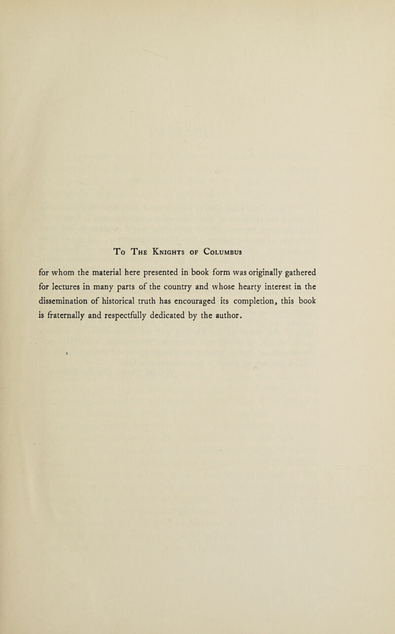 To The Knights of Columbus for whom the material here presented in book form was originally gathered for lectures in many parts of the country and whose hearty interest in the dissemination of historical truth has encouraged its completion, this book is fraternally and respectfully dedicated by the author.