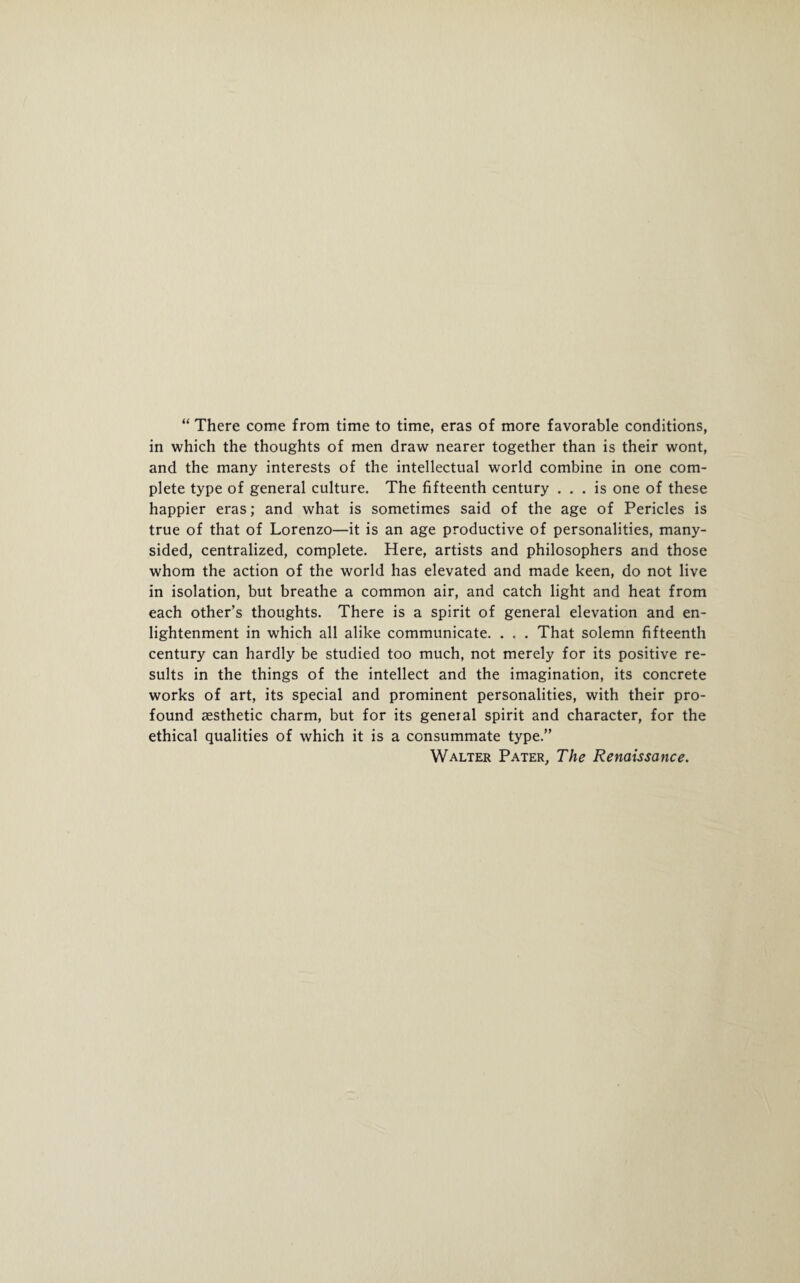 “ There come from time to time, eras of more favorable conditions, in which the thoughts of men draw nearer together than is their wont, and the many interests of the intellectual world combine in one com¬ plete type of general culture. The fifteenth century ... is one of these happier eras; and what is sometimes said of the age of Pericles is true of that of Lorenzo—it is an age productive of personalities, many- sided, centralized, complete. Here, artists and philosophers and those whom the action of the world has elevated and made keen, do not live in isolation, but breathe a common air, and catch light and heat from each other’s thoughts. There is a spirit of general elevation and en¬ lightenment in which all alike communicate. . . . That solemn fifteenth century can hardly be studied too much, not merely for its positive re¬ sults in the things of the intellect and the imagination, its concrete works of art, its special and prominent personalities, with their pro¬ found aesthetic charm, but for its general spirit and character, for the ethical qualities of which it is a consummate type.” Walter Pater, The Renaissance.